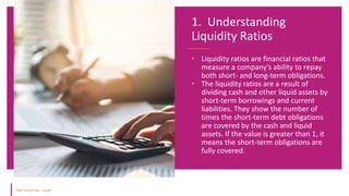 • Liquidity ratios are financial ratios that
measure a company’s ability to repay
both short- and long-term obligations.
• The liquidity ratios are a result of
dividing cash and other liquid assets by
short-term borrowings and current
liabilities. They show the number of
times the short-term debt obligations
are covered by the cash and liquid
assets. If the value is greater than 1, it
means the short-term obligations are
fully covered.
1. Understanding
Liquidity Ratios
 