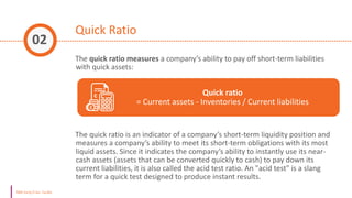 Quick Ratio
The quick ratio measures a company’s ability to pay off short-term liabilities
with quick assets:
The quick ratio is an indicator of a company’s short-term liquidity position and
measures a company’s ability to meet its short-term obligations with its most
liquid assets. Since it indicates the company’s ability to instantly use its near-
cash assets (assets that can be converted quickly to cash) to pay down its
current liabilities, it is also called the acid test ratio. An "acid test" is a slang
term for a quick test designed to produce instant results.
02
Quick ratio
= Current assets - Inventories / Current liabilities
 