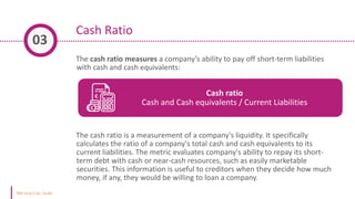 Cash Ratio
The cash ratio measures a company’s ability to pay off short-term liabilities
with cash and cash equivalents:
The cash ratio is a measurement of a company's liquidity. It specifically
calculates the ratio of a company's total cash and cash equivalents to its
current liabilities. The metric evaluates company's ability to repay its short-
term debt with cash or near-cash resources, such as easily marketable
securities. This information is useful to creditors when they decide how much
money, if any, they would be willing to loan a company.
03
Cash ratio
Cash and Cash equivalents / Current Liabilities
 