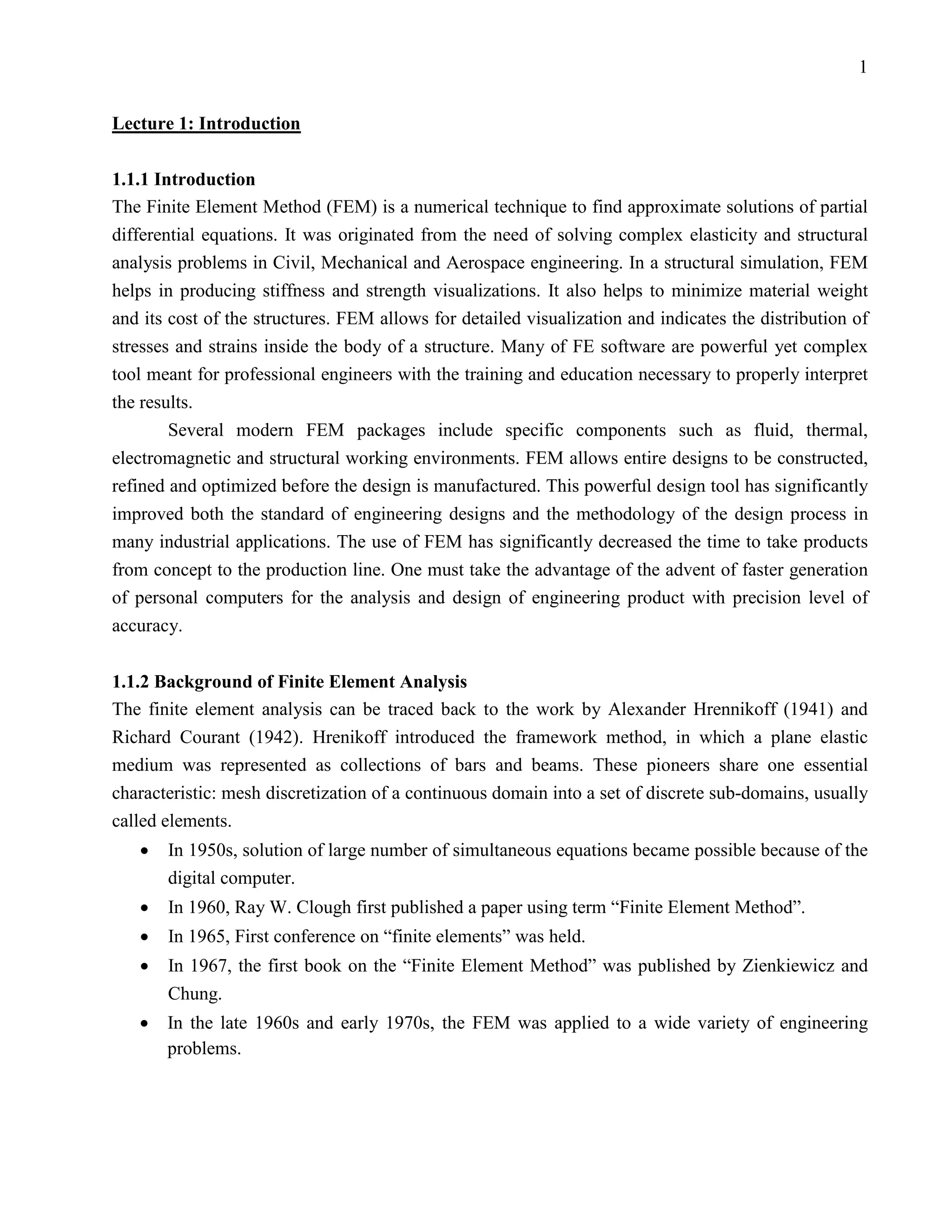 1


Lecture 1: Introduction

1.1.1 Introduction
The Finite Element Method (FEM) is a numerical technique to find approximate solutions of partial
differential equations. It was originated from the need of solving complex elasticity and structural
analysis problems in Civil, Mechanical and Aerospace engineering. In a structural simulation, FEM
helps in producing stiffness and strength visualizations. It also helps to minimize material weight
and its cost of the structures. FEM allows for detailed visualization and indicates the distribution of
stresses and strains inside the body of a structure. Many of FE software are powerful yet complex
tool meant for professional engineers with the training and education necessary to properly interpret
the results.
        Several modern FEM packages include specific components such as fluid, thermal,
electromagnetic and structural working environments. FEM allows entire designs to be constructed,
refined and optimized before the design is manufactured. This powerful design tool has significantly
improved both the standard of engineering designs and the methodology of the design process in
many industrial applications. The use of FEM has significantly decreased the time to take products
from concept to the production line. One must take the advantage of the advent of faster generation
of personal computers for the analysis and design of engineering product with precision level of
accuracy.


1.1.2 Background of Finite Element Analysis
The finite element analysis can be traced back to the work by Alexander Hrennikoff (1941) and
Richard Courant (1942). Hrenikoff introduced the framework method, in which a plane elastic
medium was represented as collections of bars and beams. These pioneers share one essential
characteristic: mesh discretization of a continuous domain into a set of discrete sub-domains, usually
called elements.
   •   In 1950s, solution of large number of simultaneous equations became possible because of the
       digital computer.
   •   In 1960, Ray W. Clough first published a paper using term “Finite Element Method”.
   •   In 1965, First conference on “finite elements” was held.
   •   In 1967, the first book on the “Finite Element Method” was published by Zienkiewicz and
       Chung.
   •   In the late 1960s and early 1970s, the FEM was applied to a wide variety of engineering
       problems.
 