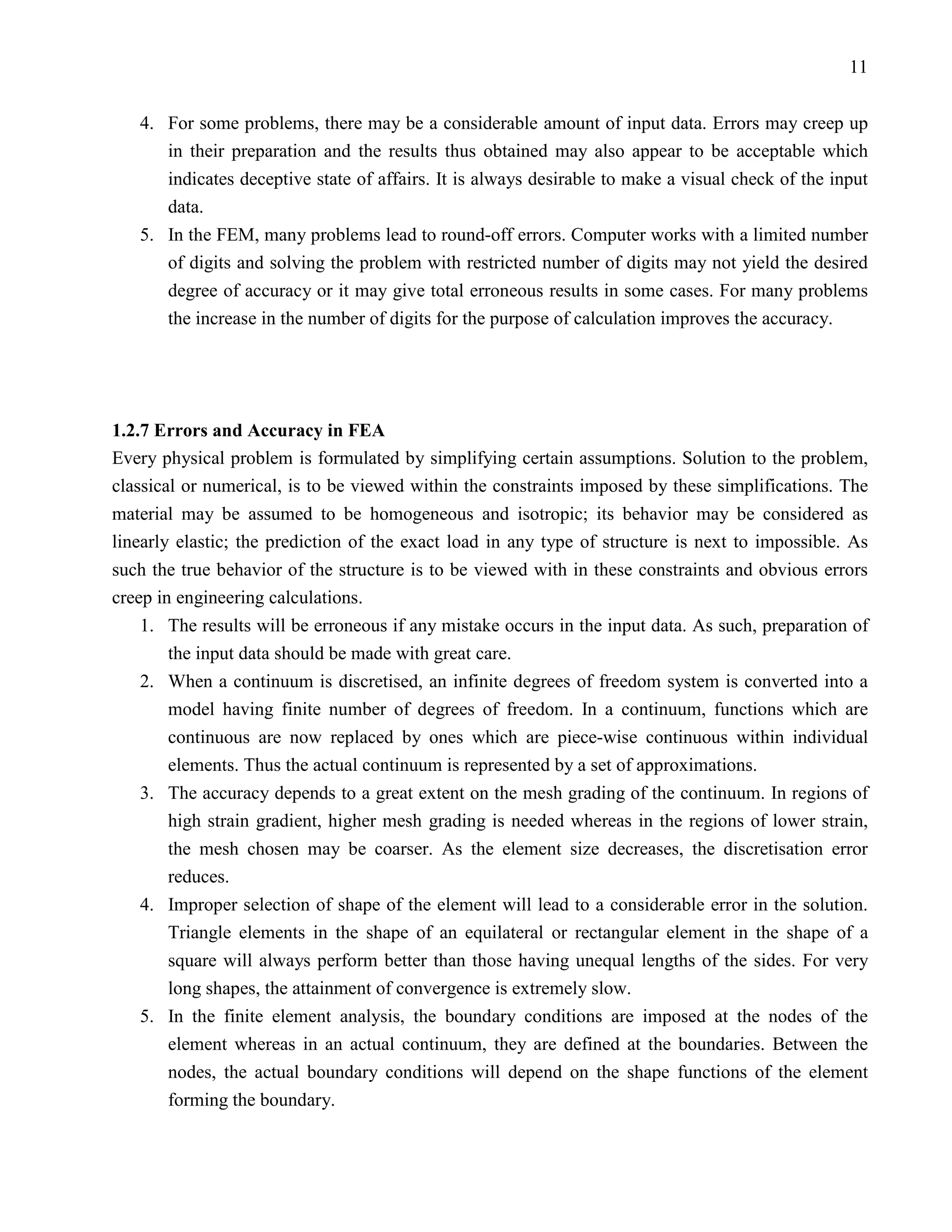 11


   4. For some problems, there may be a considerable amount of input data. Errors may creep up
      in their preparation and the results thus obtained may also appear to be acceptable which
      indicates deceptive state of affairs. It is always desirable to make a visual check of the input
      data.
   5. In the FEM, many problems lead to round-off errors. Computer works with a limited number
      of digits and solving the problem with restricted number of digits may not yield the desired
      degree of accuracy or it may give total erroneous results in some cases. For many problems
      the increase in the number of digits for the purpose of calculation improves the accuracy.




1.2.7 Errors and Accuracy in FEA
Every physical problem is formulated by simplifying certain assumptions. Solution to the problem,
classical or numerical, is to be viewed within the constraints imposed by these simplifications. The
material may be assumed to be homogeneous and isotropic; its behavior may be considered as
linearly elastic; the prediction of the exact load in any type of structure is next to impossible. As
such the true behavior of the structure is to be viewed with in these constraints and obvious errors
creep in engineering calculations.
    1. The results will be erroneous if any mistake occurs in the input data. As such, preparation of
        the input data should be made with great care.
    2. When a continuum is discretised, an infinite degrees of freedom system is converted into a
        model having finite number of degrees of freedom. In a continuum, functions which are
        continuous are now replaced by ones which are piece-wise continuous within individual
        elements. Thus the actual continuum is represented by a set of approximations.
    3. The accuracy depends to a great extent on the mesh grading of the continuum. In regions of
        high strain gradient, higher mesh grading is needed whereas in the regions of lower strain,
        the mesh chosen may be coarser. As the element size decreases, the discretisation error
        reduces.
    4. Improper selection of shape of the element will lead to a considerable error in the solution.
        Triangle elements in the shape of an equilateral or rectangular element in the shape of a
        square will always perform better than those having unequal lengths of the sides. For very
        long shapes, the attainment of convergence is extremely slow.
    5. In the finite element analysis, the boundary conditions are imposed at the nodes of the
        element whereas in an actual continuum, they are defined at the boundaries. Between the
        nodes, the actual boundary conditions will depend on the shape functions of the element
        forming the boundary.
 