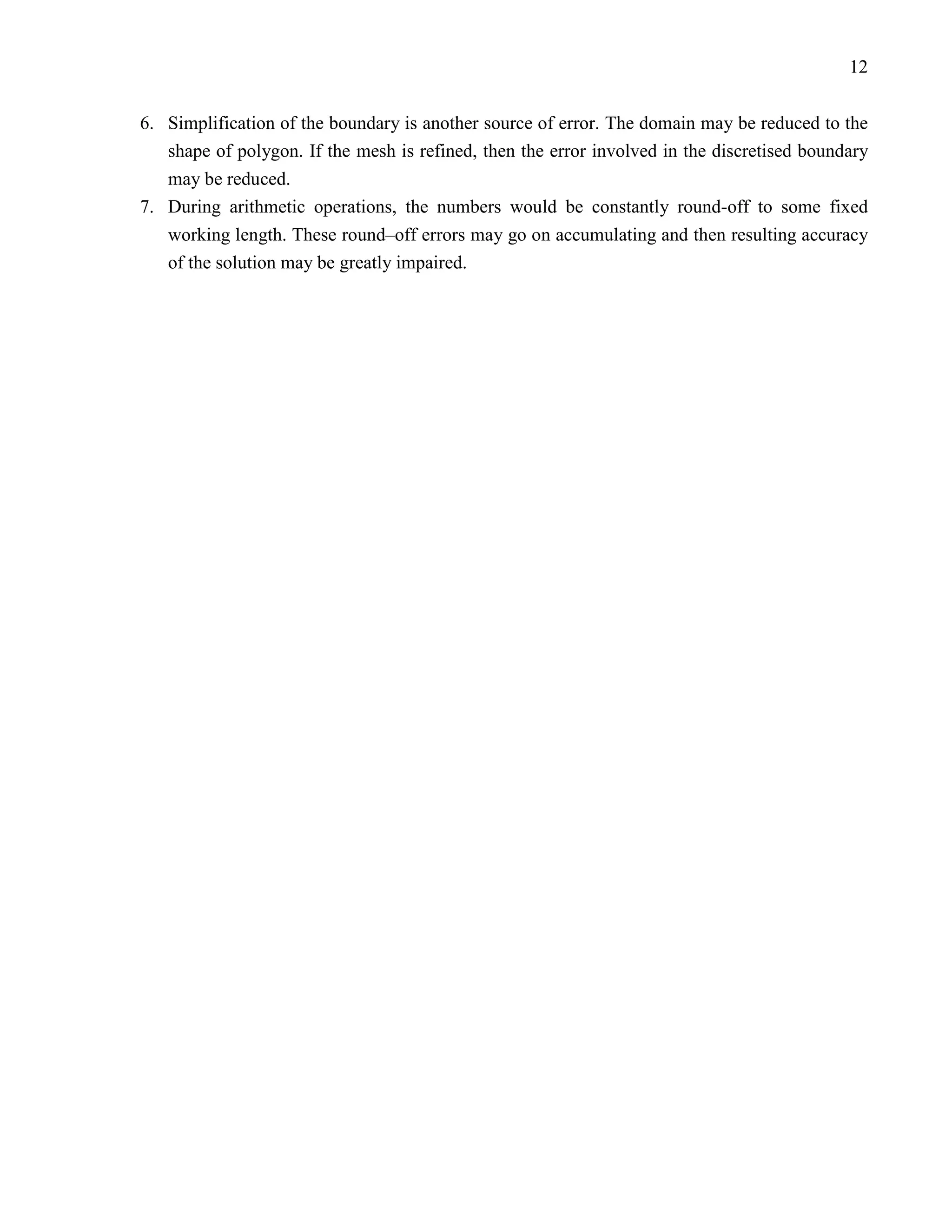 12


6. Simplification of the boundary is another source of error. The domain may be reduced to the
   shape of polygon. If the mesh is refined, then the error involved in the discretised boundary
   may be reduced.
7. During arithmetic operations, the numbers would be constantly round-off to some fixed
   working length. These round–off errors may go on accumulating and then resulting accuracy
   of the solution may be greatly impaired.
 
