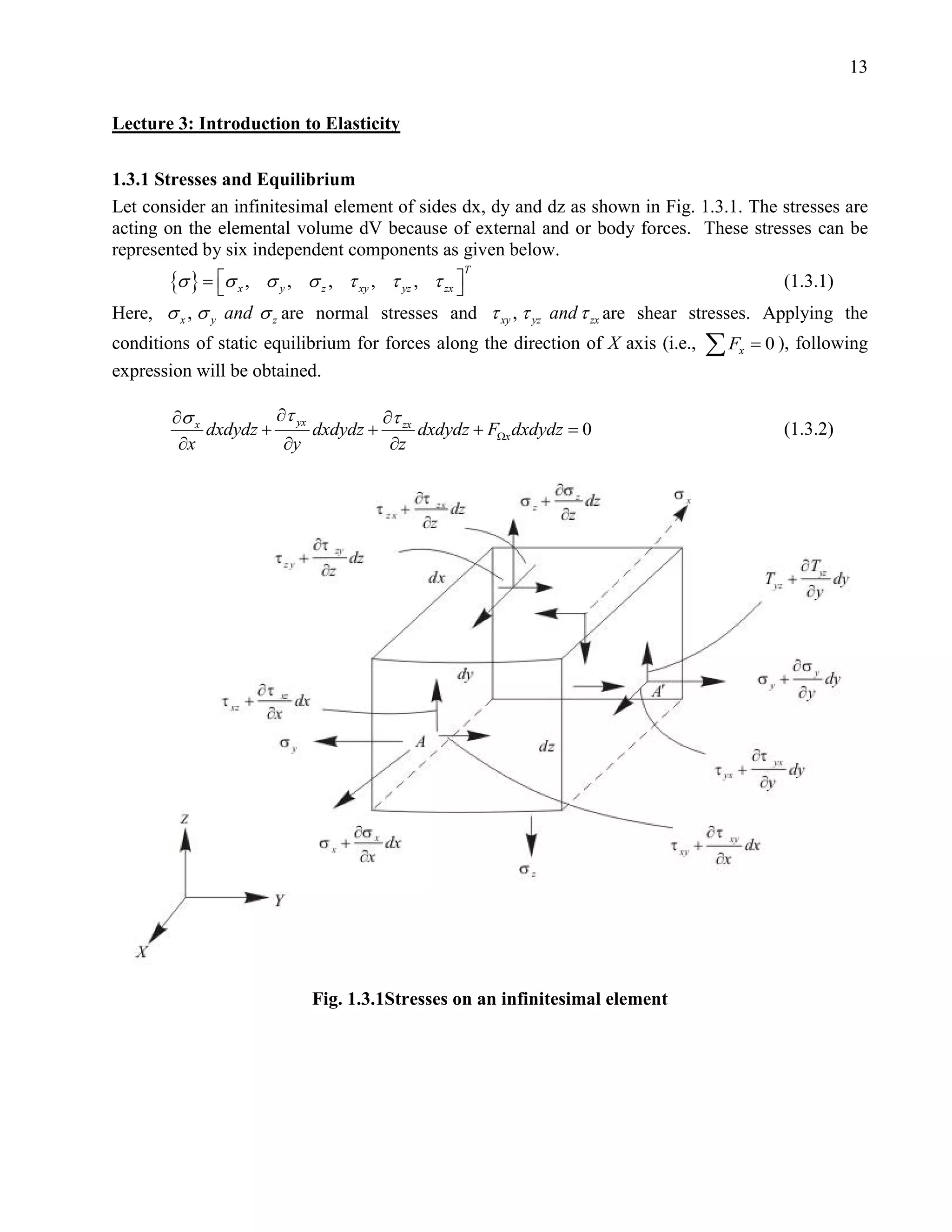 13


Lecture 3: Introduction to Elasticity

1.3.1 Stresses and Equilibrium
Let consider an infinitesimal element of sides dx, dy and dz as shown in Fig. 1.3.1. The stresses are
acting on the elemental volume dV because of external and or body forces. These stresses can be
represented by six independent components as given below.
       {σ } = σ x ,
                                                T
                    σ y , σ z , τ xy , τ yz , τ zx 
                                                                                          (1.3.1)
Here, σ x , σ y and σ z are normal stresses and τ xy , τ yz and τ zx are shear stresses. Applying the
conditions of static equilibrium for forces along the direction of X axis (i.e.,   ∑F
                                                                                    x   = 0 ), following
expression will be obtained.

        ∂σ x          ∂τ yx         ∂τ
             dxdydz +       dxdydz + zx dxdydz + FΩx dxdydz =
                                                            0                               (1.3.2)
         ∂x            ∂y            ∂z




                           Fig. 1.3.1Stresses on an infinitesimal element
 