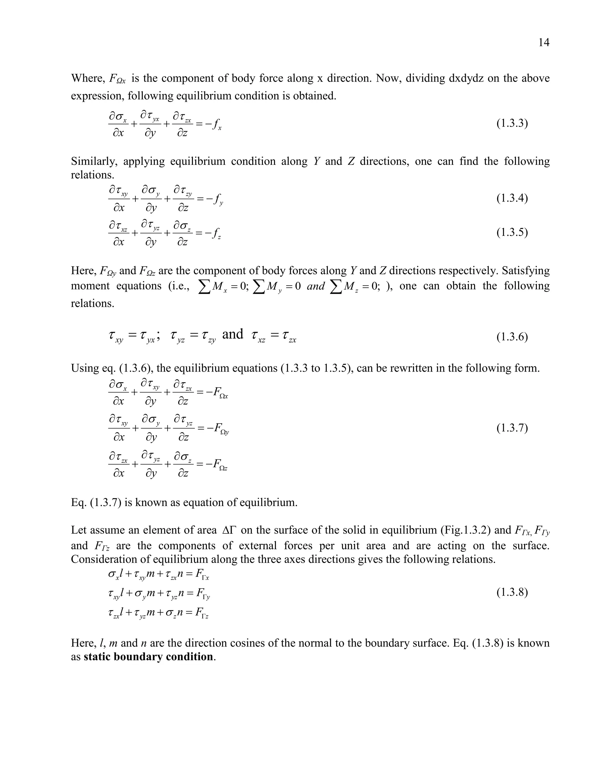 14


Where, FΩx is the component of body force along x direction. Now, dividing dxdydz on the above
expression, following equilibrium condition is obtained.
        ∂σ x ∂τ yx ∂τ zx
            +     +      =
                         − fx                                                               (1.3.3)
         ∂x   ∂y    ∂z

Similarly, applying equilibrium condition along Y and Z directions, one can find the following
relations.
        ∂τ xy ∂σ y ∂τ zy
             +     +      = − fy                                                    (1.3.4)
          ∂x   ∂y    ∂z
        ∂τ xz ∂τ yz ∂σ z
             +     +      =− fz                                                     (1.3.5)
          ∂x   ∂y    ∂z

Here, FΩy and FΩz are the component of body forces along Y and Z directions respectively. Satisfying
moment equations (i.e.,= 0; ∑ M y 0 and ∑ M z 0; ), one can obtain the following
                           ∑Mx =                   =
relations.

  = τ= τ zy and τ xz τ zx
   τ xy yx ; τ yz =                                                                         (1.3.6)

Using eq. (1.3.6), the equilibrium equations (1.3.3 to 1.3.5), can be rewritten in the following form.
       ∂σ x ∂τ xy ∂τ zx
             +       +      =x− FΩ
        ∂x      ∂y      ∂z
       ∂τ xy ∂σ y ∂τ yz
             +       +      =y− FΩ                                                           (1.3.7)
        ∂x      ∂y      ∂z
       ∂τ zx ∂τ yz ∂σ z
             +       +      =z− FΩ
        ∂x      ∂y      ∂z

Eq. (1.3.7) is known as equation of equilibrium.

Let assume an element of area ∆Γ on the surface of the solid in equilibrium (Fig.1.3.2) and FΓx, FΓy
and FΓz are the components of external forces per unit area and are acting on the surface.
Consideration of equilibrium along the three axes directions gives the following relations.
       σ x l + τ xy m + τ zx n =
                               FΓx
       τ xy l + σ y m + τ yz n =
                               FΓy                                                          (1.3.8)
       τ zx l + τ yz m + σ z n =
                               FΓz

Here, l, m and n are the direction cosines of the normal to the boundary surface. Eq. (1.3.8) is known
as static boundary condition.
 