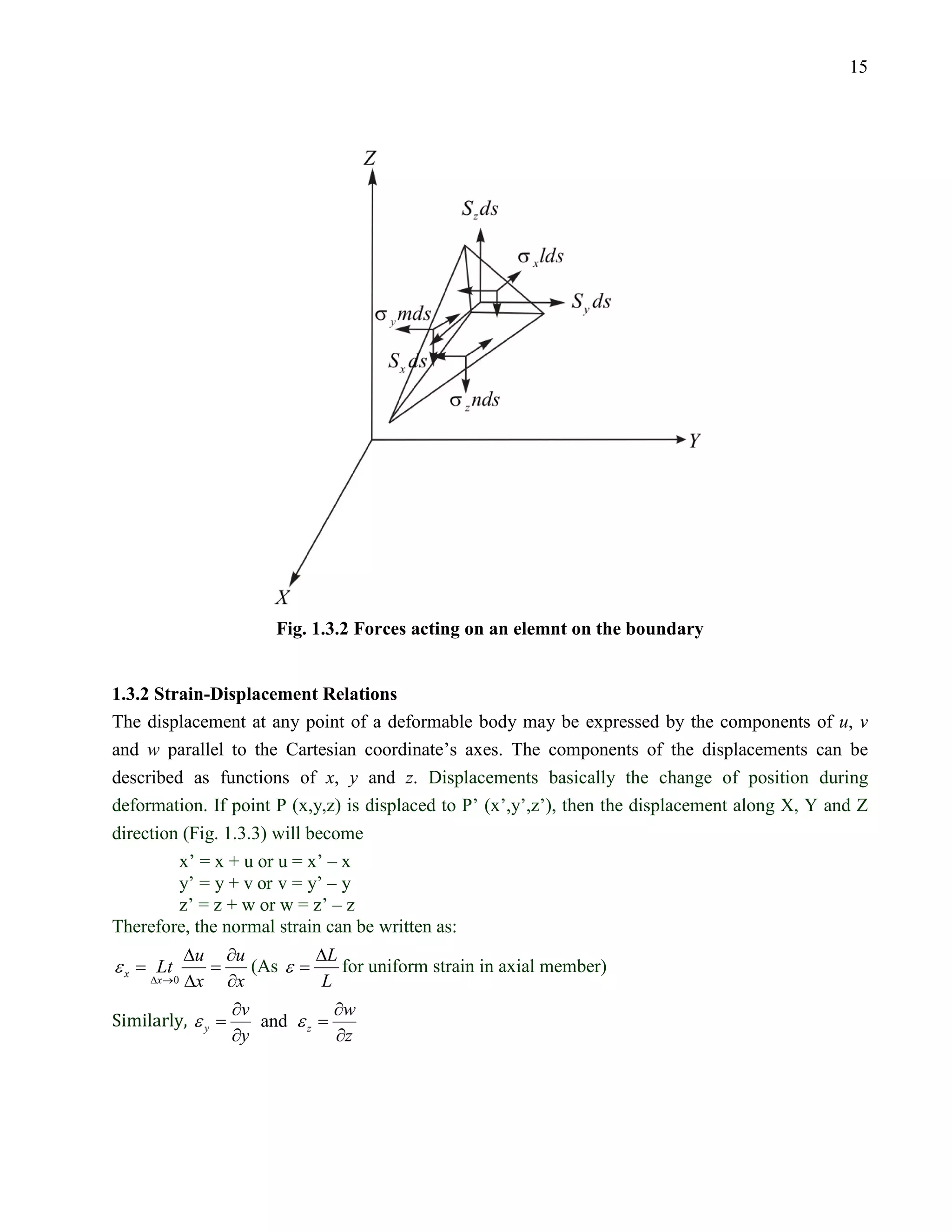 15




                      Fig. 1.3.2 Forces acting on an elemnt on the boundary


 1.3.2 Strain-Displacement Relations
 The displacement at any point of a deformable body may be expressed by the components of u, v
 and w parallel to the Cartesian coordinate’s axes. The components of the displacements can be
 described as functions of x, y and z. Displacements basically the change of position during
 deformation. If point P (x,y,z) is displaced to P’ (x’,y’,z’), then the displacement along X, Y and Z
 direction (Fig. 1.3.3) will become
          x’ = x + u or u = x’ – x
          y’ = y + v or v = y’ – y
          z’ = z + w or w = z’ – z
 Therefore, the normal strain can be written as:
            ∆u ∂u         ∆L
=εx    =
       Lt         (As ε =    for uniform strain in axial member)

 Similarly, ε y
      ∆x →0 ∆x ∂x          L
                  ∂v         ∂w
    =              = and ε z
                  ∂y         ∂z
 