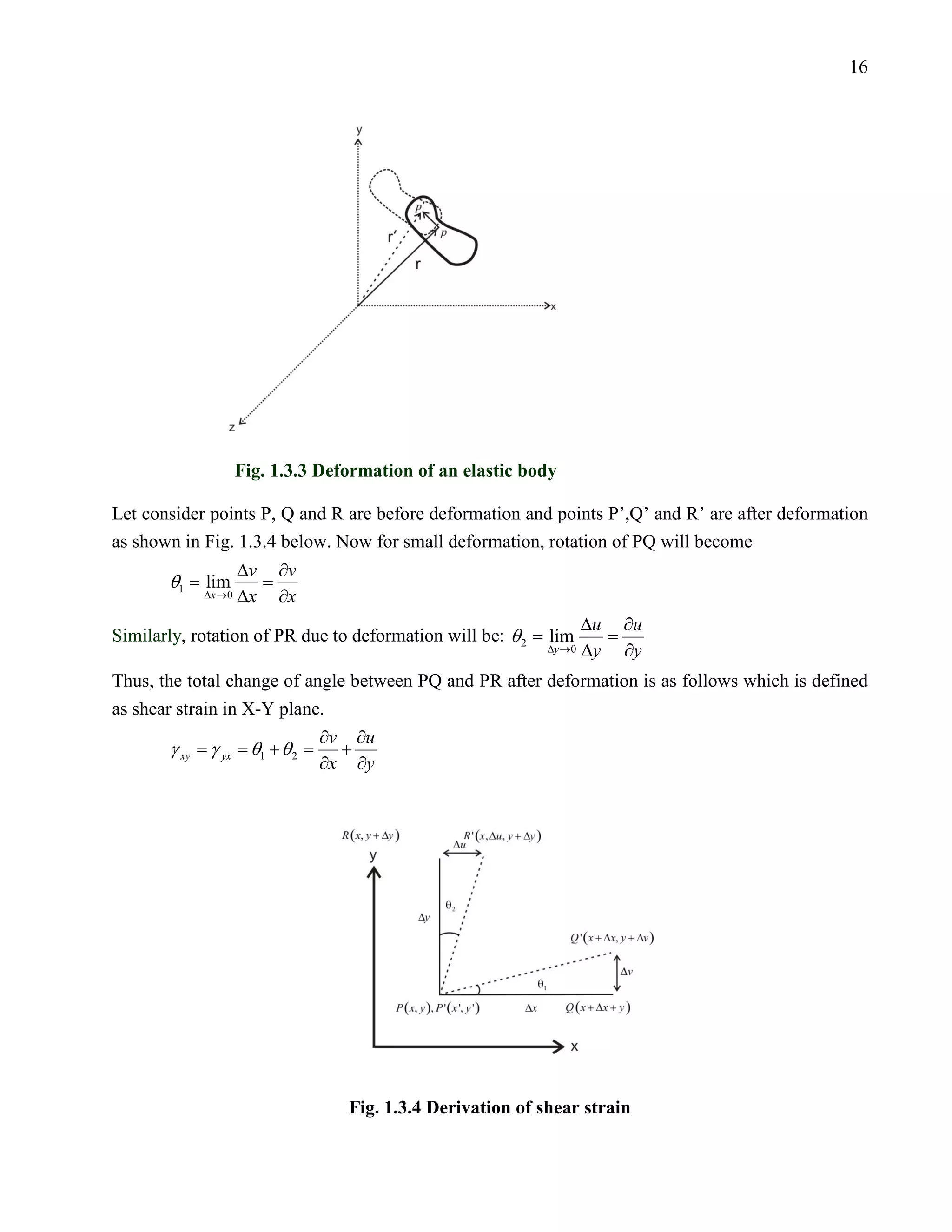 16




                 Fig. 1.3.3 Deformation of an elastic body

Let consider points P, Q and R are before deformation and points P’,Q’ and R’ are after deformation
as shown in Fig. 1.3.4 below. Now for small deformation, rotation of PQ will become
             ∆v ∂v
    θ1 =
   = lim
       ∆x →0 ∆x ∂x
                                                                ∆u ∂u
                                                  be: θ 2 =
Similarly, rotation of PR due to deformation will = lim
                                                          ∆y →0 ∆y ∂y
Thus, the total change of angle between PQ and PR after deformation is as follows which is defined
as shear strain in X-Y plane.
                                 ∂v ∂u
       γ xy = γ yx =θ1 + θ 2 =     +
                                 ∂x ∂y




                                   Fig. 1.3.4 Derivation of shear strain
 