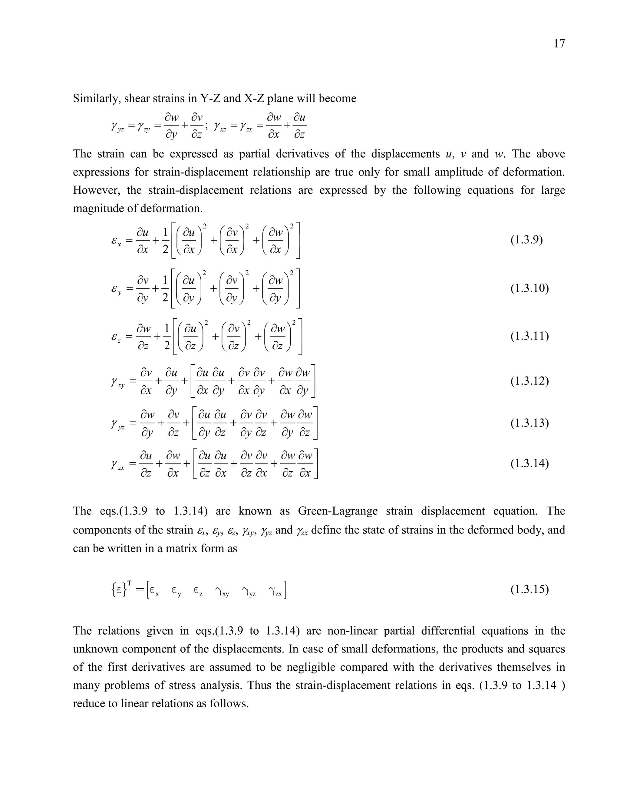 17



Similarly, shear strains in Y-Z and X-Z plane will become
                     ∂w   ∂v             ∂w ∂u
        γ yz =
             γ zy =+         ; γ xz =
                                    γ zx =+
                     ∂y   ∂z             ∂x ∂z
The strain can be expressed as partial derivatives of the displacements u, v and w. The above
expressions for strain-displacement relationship are true only for small amplitude of deformation.
However, the strain-displacement relations are expressed by the following equations for large
magnitude of deformation.
             ∂u 1  ∂u   ∂v   ∂w  
                         2      2      2

        εx =   +   +   +                                                               (1.3.9)
             ∂x 2  ∂x   ∂x   ∂x  
                                        

             ∂v 1  ∂u   ∂v   ∂w 
                            2        2            2
                                                      
        ε y = +   +   +                                                                (1.3.10)
             ∂y 2  ∂y   ∂y   ∂y                
                                               
                 ∂w 1  ∂u   ∂v   ∂w            
                            2         2           2

        εz =       +   +   +                                                           (1.3.11)
                 ∂z 2  ∂z   ∂z   ∂z 
                                                     
                                                      
                 ∂v ∂u  ∂u ∂u ∂v ∂v ∂w ∂w 
        γ xy =     +  +       +     +
                 ∂x ∂y  ∂x ∂y ∂x ∂y ∂x ∂y 
                                                                                               (1.3.12)
                                          
                 ∂w ∂v  ∂u ∂u ∂v ∂v ∂w ∂w 
        γ yz =     + +        +     +
                 ∂y ∂z  ∂y ∂z ∂y ∂z ∂y ∂z 
                                                                                               (1.3.13)
                                          
                 ∂u ∂w  ∂u ∂u ∂v ∂v ∂w ∂w 
        γ zx =     +  +       +     +                                                          (1.3.14)
                 ∂z ∂x  ∂z ∂x ∂z ∂x ∂z ∂x 
                                          

The eqs.(1.3.9 to 1.3.14) are known as Green-Lagrange strain displacement equation. The
components of the strain εx, εy, εz, γxy, γyz and γzx define the state of strains in the deformed body, and
can be written in a matrix form as


           x  y  z  xy  yz  zx 
           T
                                                                                               (1.3.15)


The relations given in eqs.(1.3.9 to 1.3.14) are non-linear partial differential equations in the
unknown component of the displacements. In case of small deformations, the products and squares
of the first derivatives are assumed to be negligible compared with the derivatives themselves in
many problems of stress analysis. Thus the strain-displacement relations in eqs. (1.3.9 to 1.3.14 )
reduce to linear relations as follows.
 