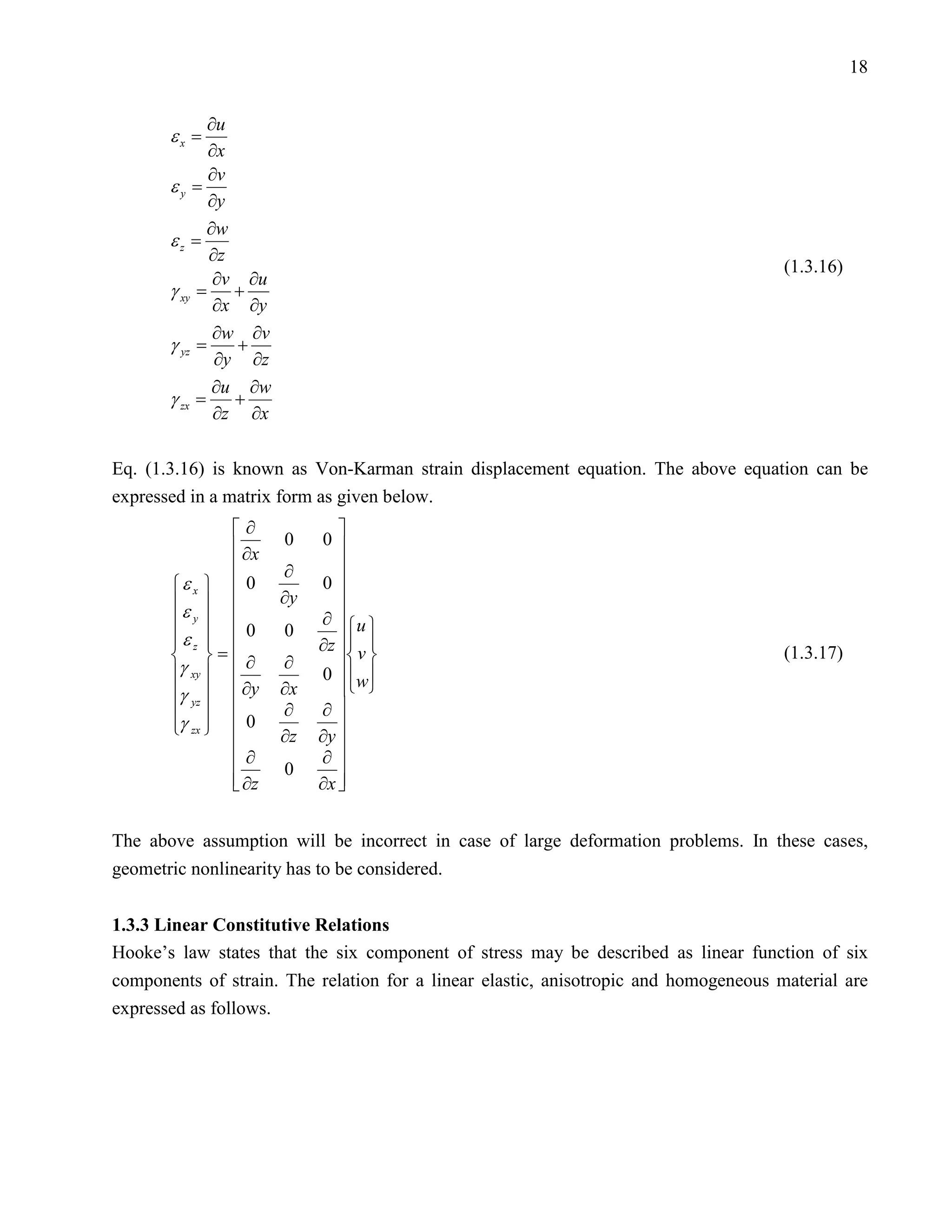 18


            ∂u
       εx =
            ∂x
            ∂v
       εy =
            ∂y
            ∂w
       εz =
            ∂z
                                                                                      (1.3.16)
             ∂v ∂u
       γ=      +
             ∂x ∂y
        xy


             ∂w ∂v
       γ=      +
             ∂y ∂z
        yz


             ∂u ∂w
       γ=      +
             ∂z ∂x
        zx




Eq. (1.3.16) is known as Von-Karman strain displacement equation. The above equation can be
expressed in a matrix form as given below.
               ∂             
                ∂x   0    0
                     ∂       
       ε x   0          0
       ε           ∂y      
        y               ∂ u 
       εz   0           ∂z   v 
                      0
        
        =∂         ∂                                                            (1.3.17)
       γ xy             0   w
       γ yz   ∂y   ∂x       
                   ∂    ∂
       γ zx   0
                            
                     ∂z   ∂y 
               ∂     0
                           ∂
               
                ∂z           
                           ∂x 


The above assumption will be incorrect in case of large deformation problems. In these cases,
geometric nonlinearity has to be considered.


1.3.3 Linear Constitutive Relations
Hooke’s law states that the six component of stress may be described as linear function of six
components of strain. The relation for a linear elastic, anisotropic and homogeneous material are
expressed as follows.
 