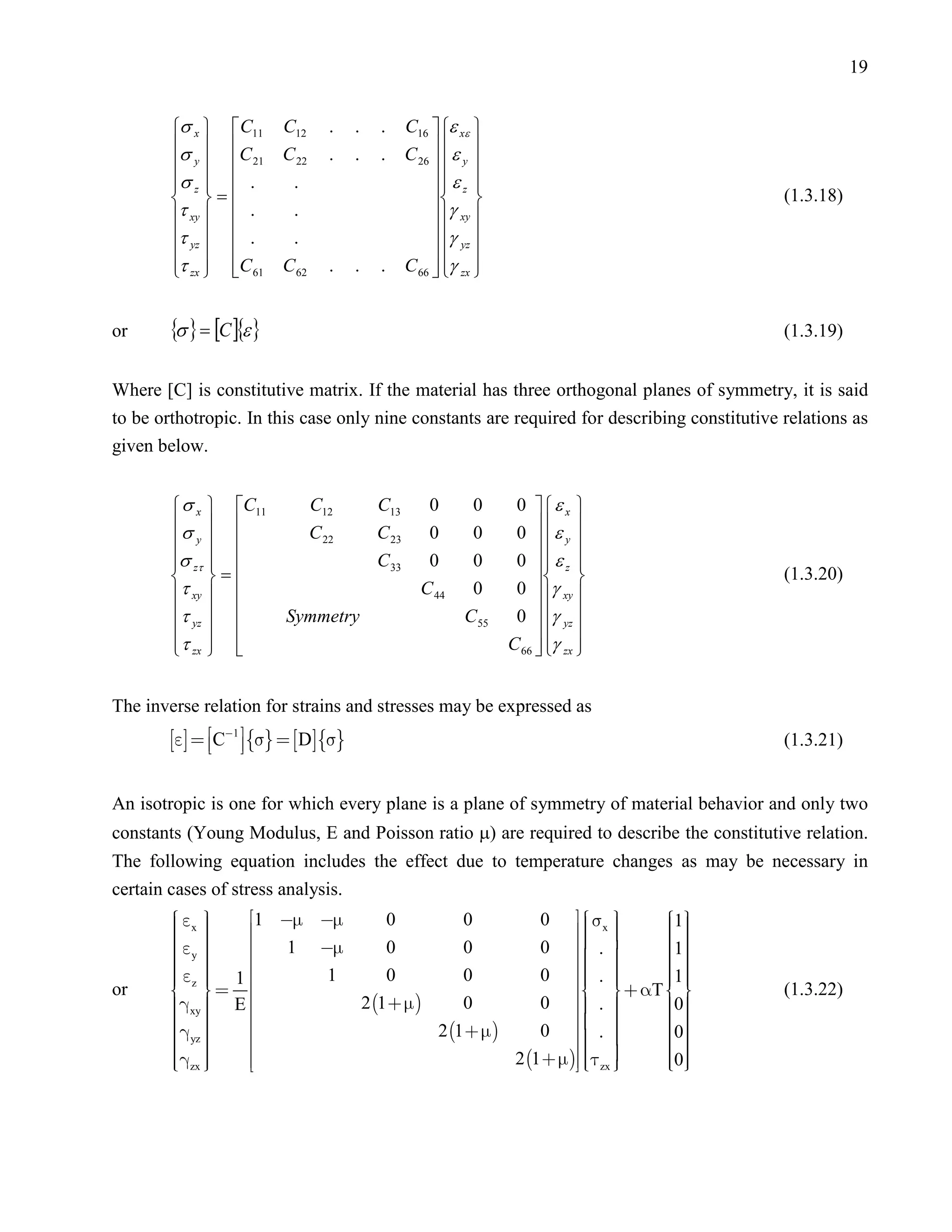 19


        σ x  C11       C12       .    .   .      C16  ε xε 
        σ  C
         y   21        C 22      .    .   .      C 26   ε y 
                                                          
        σ z   .
                         .                              ε z 
                                                            
         =                                                                             (1.3.18)
        τ xy   .        .                              γ xy 
        τ yz   .        .                              γ yz 
                                                       
        τ zx  C 61
                       C 62      .    .   .      C 66  γ zx 
                                                          


or      {σ } = [C ]{ε }                                                                      (1.3.19)


Where [C] is constitutive matrix. If the material has three orthogonal planes of symmetry, it is said
to be orthotropic. In this case only nine constants are required for describing constitutive relations as
given below.


         σ x  C11             C12         C13        0       0     0    ε x 
        σ                     C 22        C 23       0       0     0    ε 
         y                                                              y 
        σ zτ  
                                           C 33       0       0     0    ε z 
                                                                             
         =                                                                             (1.3.20)
        τ xy                                       C 44      0     0    γ xy 
        τ yz            Symmetry                           C 55    0    γ yz 
                                                                        
         τ zx  
                                                                  C 66  γ zx 
                                                                           


The inverse relation for strains and stresses may be expressed as
          C1     D                                                       (1.3.21)


An isotropic is one for which every plane is a plane of symmetry of material behavior and only two
constants (Young Modulus, E and Poisson ratio µ) are required to describe the constitutive relation.
The following equation includes the effect due to temperature changes as may be necessary in
certain cases of stress analysis.
         x 
                 1                             0   x         1
                                                                      
                                0          0
         
                                                             
                                                                       
                                                                         
         y                                              . 
         
                 
                       1      0          0          0
                                                             
                                                                      1
                                                                        
                                                                         
                                                              
                                                      0   .          
                                                                         
         z   1 
                        1     0          0                          1
                                                                          
or       
         xy  E         2 1        0          0     .  T 0
                                                                      
                                                                                             (1.3.22)
         
                                                                    
                                                                        
                                                                        0
                                    2 1        0   .          
         yz 
                 
                    
                                                                
                                                                
                                                                      
                                                                         
         
         
        
               
          zx                                 2 1     
                                                                zx 
                                                                      0
                                                                         
                                                                         
                                                                          
 