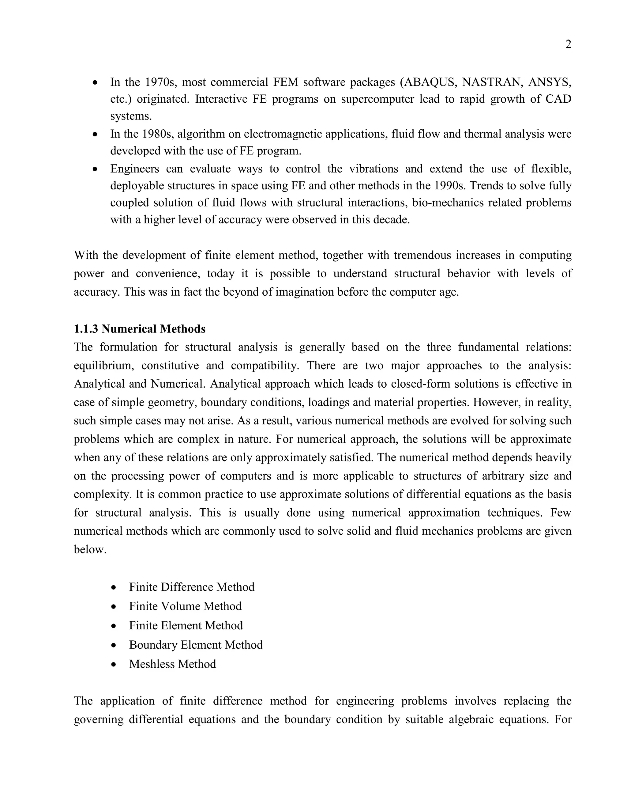2


   •   In the 1970s, most commercial FEM software packages (ABAQUS, NASTRAN, ANSYS,
       etc.) originated. Interactive FE programs on supercomputer lead to rapid growth of CAD
       systems.
   •   In the 1980s, algorithm on electromagnetic applications, fluid flow and thermal analysis were
       developed with the use of FE program.
   •   Engineers can evaluate ways to control the vibrations and extend the use of flexible,
       deployable structures in space using FE and other methods in the 1990s. Trends to solve fully
       coupled solution of fluid flows with structural interactions, bio-mechanics related problems
       with a higher level of accuracy were observed in this decade.

With the development of finite element method, together with tremendous increases in computing
power and convenience, today it is possible to understand structural behavior with levels of
accuracy. This was in fact the beyond of imagination before the computer age.


1.1.3 Numerical Methods
The formulation for structural analysis is generally based on the three fundamental relations:
equilibrium, constitutive and compatibility. There are two major approaches to the analysis:
Analytical and Numerical. Analytical approach which leads to closed-form solutions is effective in
case of simple geometry, boundary conditions, loadings and material properties. However, in reality,
such simple cases may not arise. As a result, various numerical methods are evolved for solving such
problems which are complex in nature. For numerical approach, the solutions will be approximate
when any of these relations are only approximately satisfied. The numerical method depends heavily
on the processing power of computers and is more applicable to structures of arbitrary size and
complexity. It is common practice to use approximate solutions of differential equations as the basis
for structural analysis. This is usually done using numerical approximation techniques. Few
numerical methods which are commonly used to solve solid and fluid mechanics problems are given
below.


       •   Finite Difference Method
       •   Finite Volume Method
       •   Finite Element Method
       •   Boundary Element Method
       •   Meshless Method

The application of finite difference method for engineering problems involves replacing the
governing differential equations and the boundary condition by suitable algebraic equations. For
 