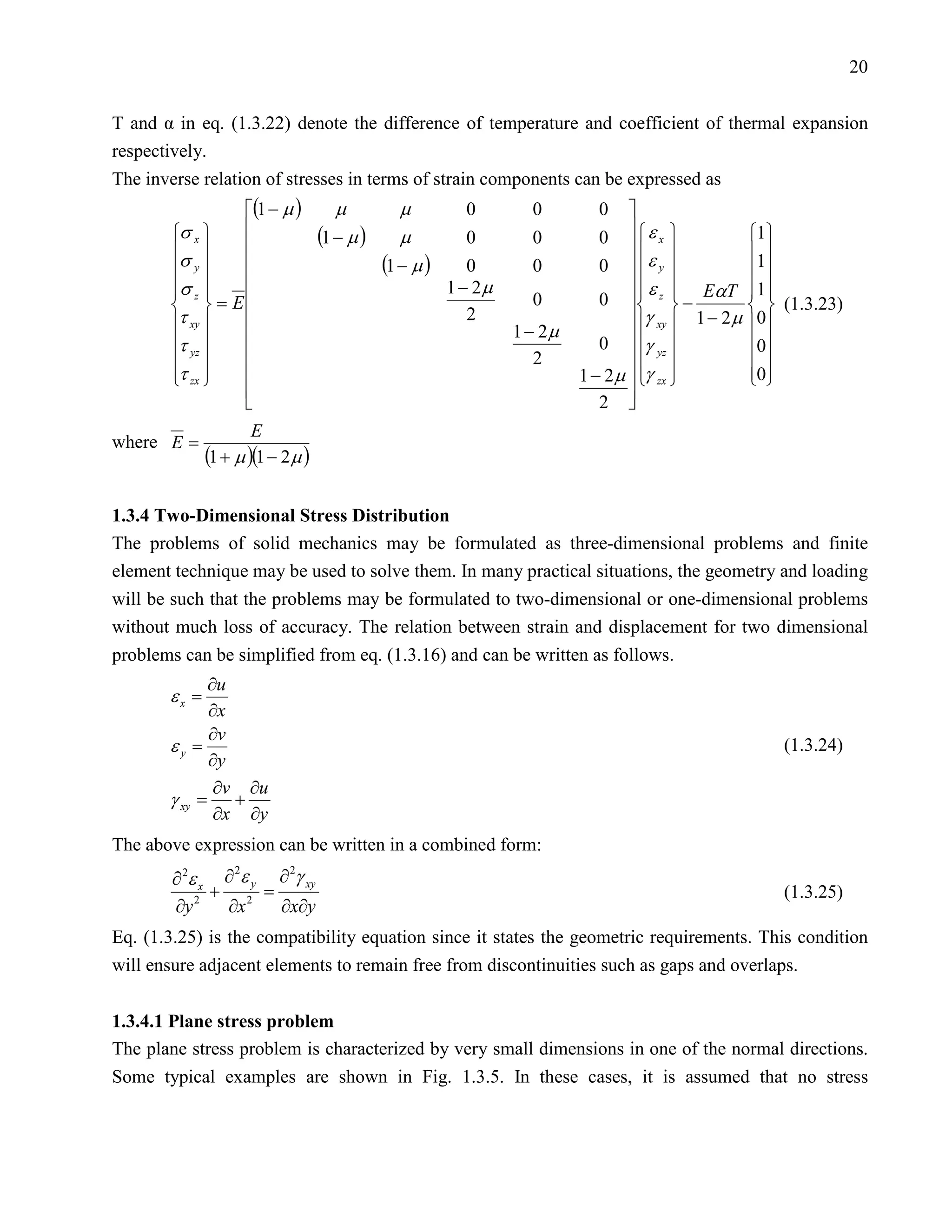 20


T and α in eq. (1.3.22) denote the difference of temperature and coefficient of thermal expansion
respectively.
The inverse relation of stresses in terms of strain components can be expressed as
                  (1 − µ )         µ          µ          0        0        0    
       σ x                     (1 − µ )     µ          0        0        0     ε x          1
       σ                                                                                    1
          y                               (1 − µ )      0       0         0  ε y             
                                                       1 − 2µ                     ε  EαT 1
       σ z 
                                                                                  z
                                                                             0   −
                                                                                                   
             = E                                                0                                (1.3.23)
       τ xy                                             2                      γ xy  1 − 2µ 0
                                                                 1 − 2µ
       τ yz                                                               0  γ yz           0
                                                                 2                           
       τ zx 
                                                                       1 − 2µ  γ zx 
                                                                                                0
                                                                                                   
                                                                                
                                                                            2 
                      E
where E =
              (1 + µ )(1 − 2µ )

1.3.4 Two-Dimensional Stress Distribution
The problems of solid mechanics may be formulated as three-dimensional problems and finite
element technique may be used to solve them. In many practical situations, the geometry and loading
will be such that the problems may be formulated to two-dimensional or one-dimensional problems
without much loss of accuracy. The relation between strain and displacement for two dimensional
problems can be simplified from eq. (1.3.16) and can be written as follows.
            ∂u
       εx =
            ∂x
            ∂v
       εy =                                                                                          (1.3.24)
            ∂y
             ∂v ∂u
       γ=      +
             ∂x ∂y
        xy


The above expression can be written in a combined form:
        ∂ 2ε x ∂ ε y ∂ γ xy
                2     2

              + 2 =                                                                                  (1.3.25)
        ∂y 2   ∂x    ∂x∂y
Eq. (1.3.25) is the compatibility equation since it states the geometric requirements. This condition
will ensure adjacent elements to remain free from discontinuities such as gaps and overlaps.


1.3.4.1 Plane stress problem
The plane stress problem is characterized by very small dimensions in one of the normal directions.
Some typical examples are shown in Fig. 1.3.5. In these cases, it is assumed that no stress
 