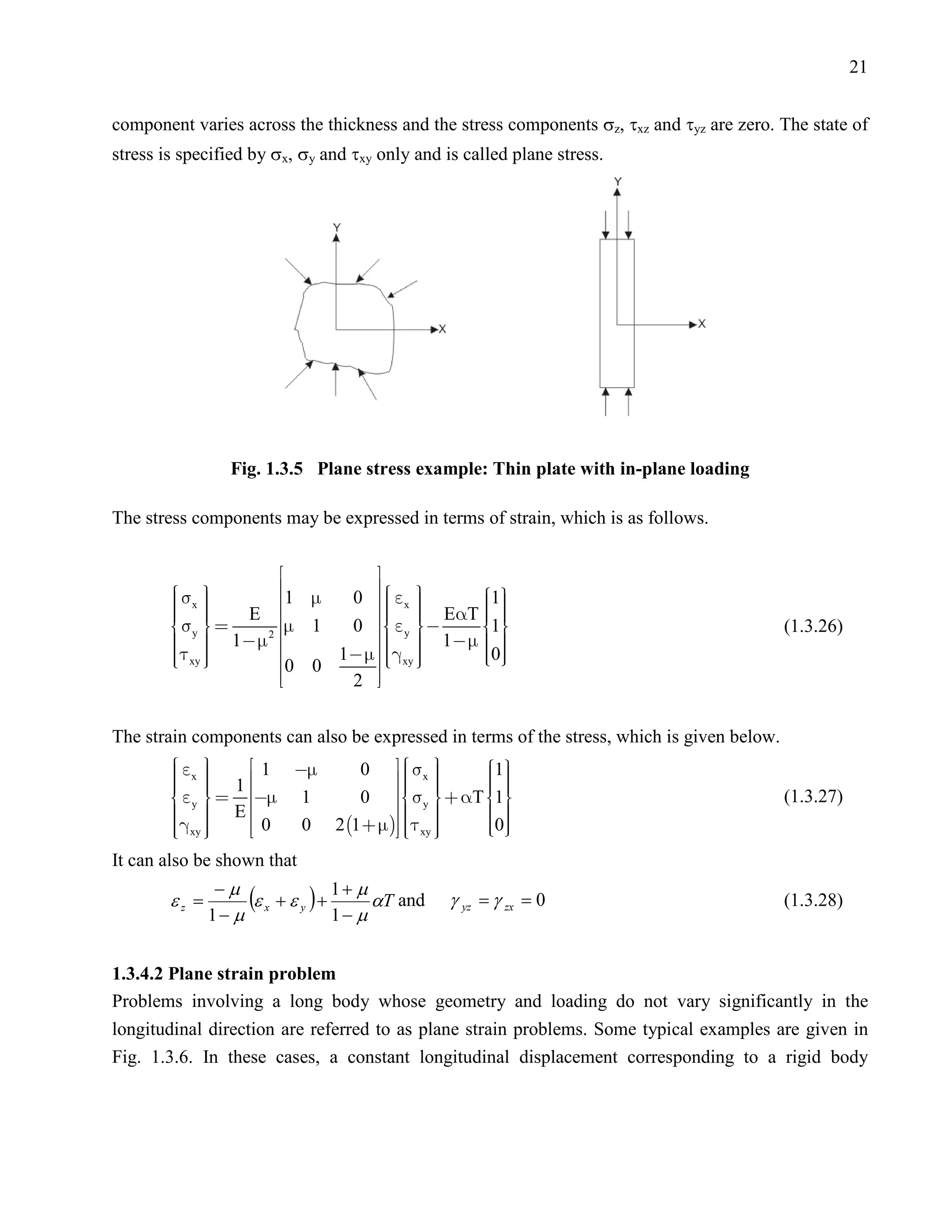 21


component varies across the thickness and the stress components σz, τxz and τyz are zero. The state of
stress is specified by σx, σy and τxy only and is called plane stress.




                  Fig. 1.3.5 Plane stress example: Thin plate with in-plane loading

The stress components may be expressed in terms of strain, which is as follows.


                                   
         x                       
         
                         1   0   x 
                                            1
                                               
                                               
          E
         
         y
                         
                          1
                                       
                                       ET  
                                 0   y   1                                           (1.3.26)
          1 2
                                    1  
                                            
         xy 
         
                       
                          
                            0 0
                                1   xy 
                                      
                                             
                                              0
                                               
                               2 

The strain components can also be expressed in terms of the stress, which is given below.
          x 
                             0   x         1
           1  1 
                                      
                                           
                                                     
                                                     
              1                               
                                             T 1
                                                
          y                    0   y                                                    (1.3.27)
           E 
                                                 
          xy 
          
                  0   0 2 1     xy 
                                           
                                           
                                           
                                                    0
                                                     
                                                     
                                                     
It can also be shown that
                −µ
        εz =        (ε x + ε y ) + 1 + µ αT and   γ yz = γ zx = 0                           (1.3.28)
               1− µ                1− µ


1.3.4.2 Plane strain problem
Problems involving a long body whose geometry and loading do not vary significantly in the
longitudinal direction are referred to as plane strain problems. Some typical examples are given in
Fig. 1.3.6. In these cases, a constant longitudinal displacement corresponding to a rigid body
 