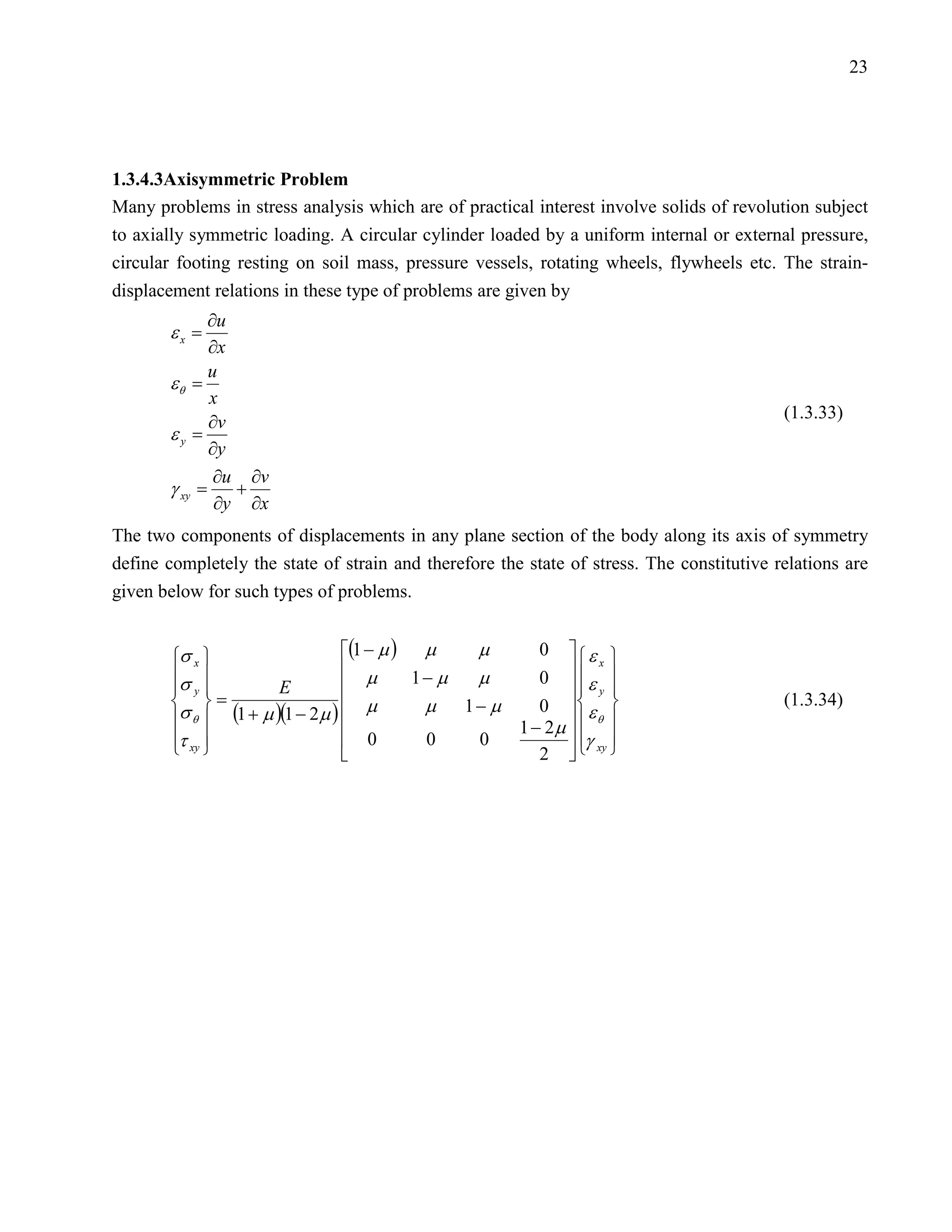 23




1.3.4.3Axisymmetric Problem
Many problems in stress analysis which are of practical interest involve solids of revolution subject
to axially symmetric loading. A circular cylinder loaded by a uniform internal or external pressure,
circular footing resting on soil mass, pressure vessels, rotating wheels, flywheels etc. The strain-
displacement relations in these type of problems are given by
            ∂u
       εx =
            ∂x
            u
       εθ =
            x
                                                                                           (1.3.33)
            ∂v
       εy =
            ∂y
             ∂u ∂v
       γ=      +
             ∂y ∂x
        xy


The two components of displacements in any plane section of the body along its axis of symmetry
define completely the state of strain and therefore the state of stress. The constitutive relations are
given below for such types of problems.


        σ x                    (1 − µ ) µ    µ     0  ε 
                                  µ                  0  ε 
                                                               x
        σ                                1− µ µ
         y           E                                  y 
         =                      µ        µ 1− µ    0  ε                              (1.3.34)
        σ θ  (1 + µ )(1 − 2µ )                  1 − 2µ   
                                                               θ
        τ xy                      0      0   0          γ xy 
                                                   2  
 