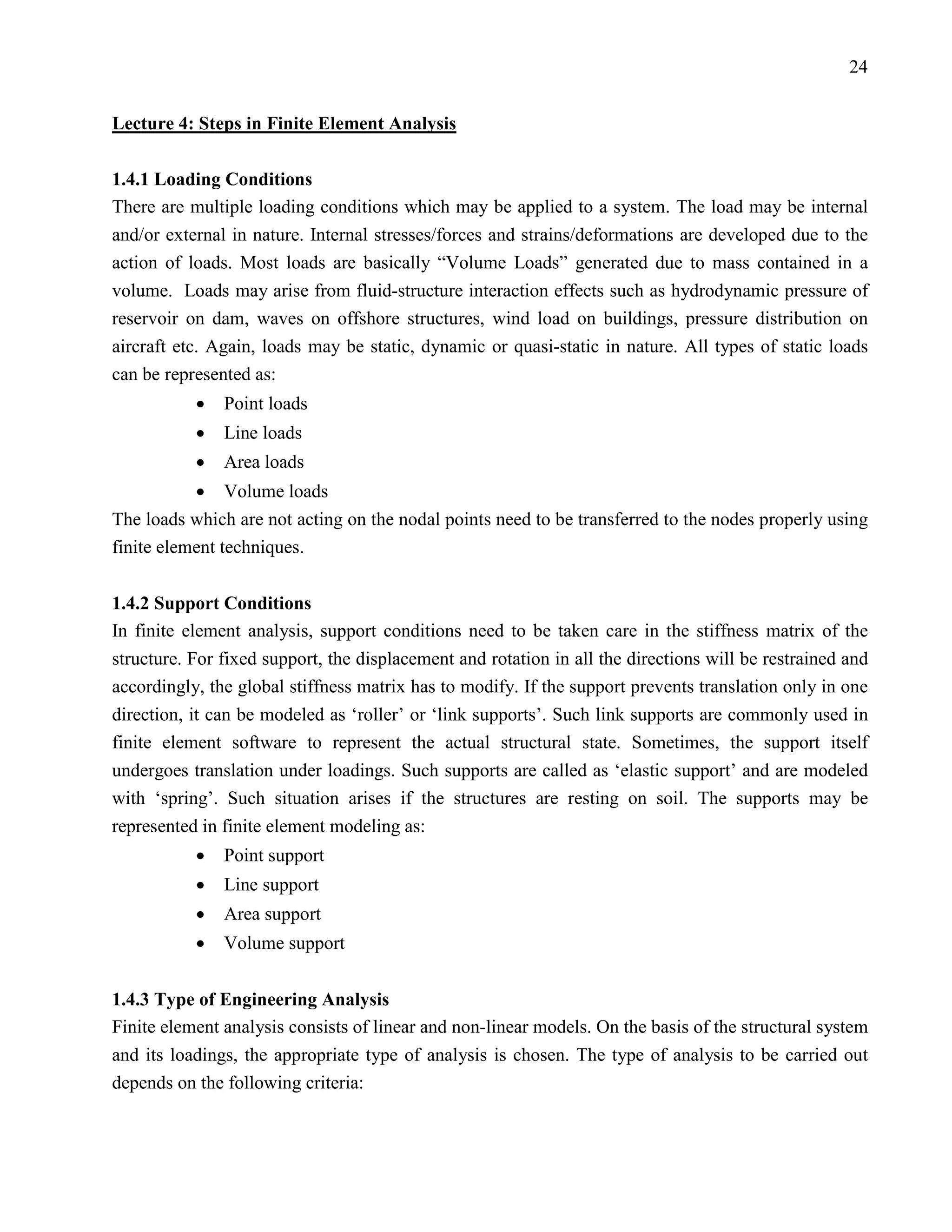 24


Lecture 4: Steps in Finite Element Analysis

1.4.1 Loading Conditions
There are multiple loading conditions which may be applied to a system. The load may be internal
and/or external in nature. Internal stresses/forces and strains/deformations are developed due to the
action of loads. Most loads are basically “Volume Loads” generated due to mass contained in a
volume. Loads may arise from fluid-structure interaction effects such as hydrodynamic pressure of
reservoir on dam, waves on offshore structures, wind load on buildings, pressure distribution on
aircraft etc. Again, loads may be static, dynamic or quasi-static in nature. All types of static loads
can be represented as:
           •   Point loads
           •   Line loads
           •   Area loads
           • Volume loads
The loads which are not acting on the nodal points need to be transferred to the nodes properly using
finite element techniques.


1.4.2 Support Conditions
In finite element analysis, support conditions need to be taken care in the stiffness matrix of the
structure. For fixed support, the displacement and rotation in all the directions will be restrained and
accordingly, the global stiffness matrix has to modify. If the support prevents translation only in one
direction, it can be modeled as ‘roller’ or ‘link supports’. Such link supports are commonly used in
finite element software to represent the actual structural state. Sometimes, the support itself
undergoes translation under loadings. Such supports are called as ‘elastic support’ and are modeled
with ‘spring’. Such situation arises if the structures are resting on soil. The supports may be
represented in finite element modeling as:
           •   Point support
           •   Line support
           •   Area support
           •   Volume support


1.4.3 Type of Engineering Analysis
Finite element analysis consists of linear and non-linear models. On the basis of the structural system
and its loadings, the appropriate type of analysis is chosen. The type of analysis to be carried out
depends on the following criteria:
 