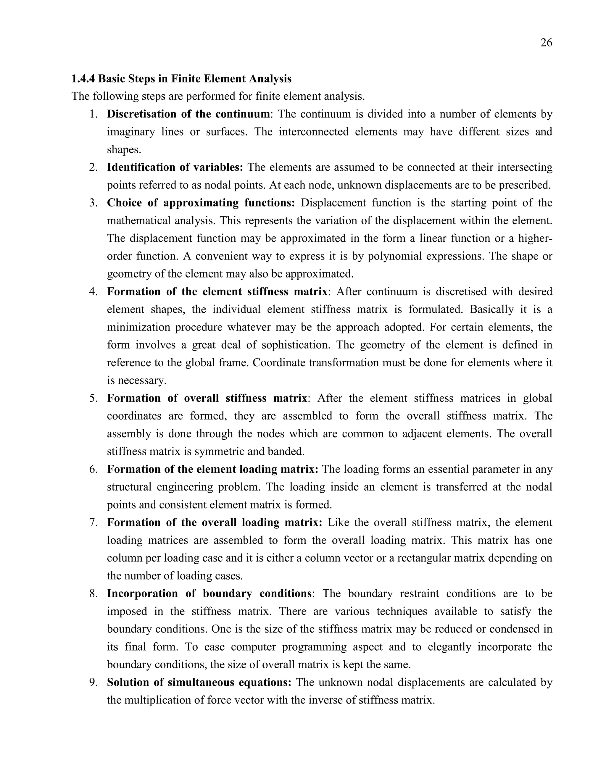 26


1.4.4 Basic Steps in Finite Element Analysis
The following steps are performed for finite element analysis.
    1. Discretisation of the continuum: The continuum is divided into a number of elements by
       imaginary lines or surfaces. The interconnected elements may have different sizes and
       shapes.
    2. Identification of variables: The elements are assumed to be connected at their intersecting
       points referred to as nodal points. At each node, unknown displacements are to be prescribed.
    3. Choice of approximating functions: Displacement function is the starting point of the
       mathematical analysis. This represents the variation of the displacement within the element.
       The displacement function may be approximated in the form a linear function or a higher-
       order function. A convenient way to express it is by polynomial expressions. The shape or
       geometry of the element may also be approximated.
    4. Formation of the element stiffness matrix: After continuum is discretised with desired
       element shapes, the individual element stiffness matrix is formulated. Basically it is a
       minimization procedure whatever may be the approach adopted. For certain elements, the
       form involves a great deal of sophistication. The geometry of the element is defined in
       reference to the global frame. Coordinate transformation must be done for elements where it
       is necessary.
    5. Formation of overall stiffness matrix: After the element stiffness matrices in global
       coordinates are formed, they are assembled to form the overall stiffness matrix. The
       assembly is done through the nodes which are common to adjacent elements. The overall
       stiffness matrix is symmetric and banded.
    6. Formation of the element loading matrix: The loading forms an essential parameter in any
       structural engineering problem. The loading inside an element is transferred at the nodal
       points and consistent element matrix is formed.
    7. Formation of the overall loading matrix: Like the overall stiffness matrix, the element
       loading matrices are assembled to form the overall loading matrix. This matrix has one
       column per loading case and it is either a column vector or a rectangular matrix depending on
       the number of loading cases.
    8. Incorporation of boundary conditions: The boundary restraint conditions are to be
       imposed in the stiffness matrix. There are various techniques available to satisfy the
       boundary conditions. One is the size of the stiffness matrix may be reduced or condensed in
       its final form. To ease computer programming aspect and to elegantly incorporate the
       boundary conditions, the size of overall matrix is kept the same.
    9. Solution of simultaneous equations: The unknown nodal displacements are calculated by
       the multiplication of force vector with the inverse of stiffness matrix.
 