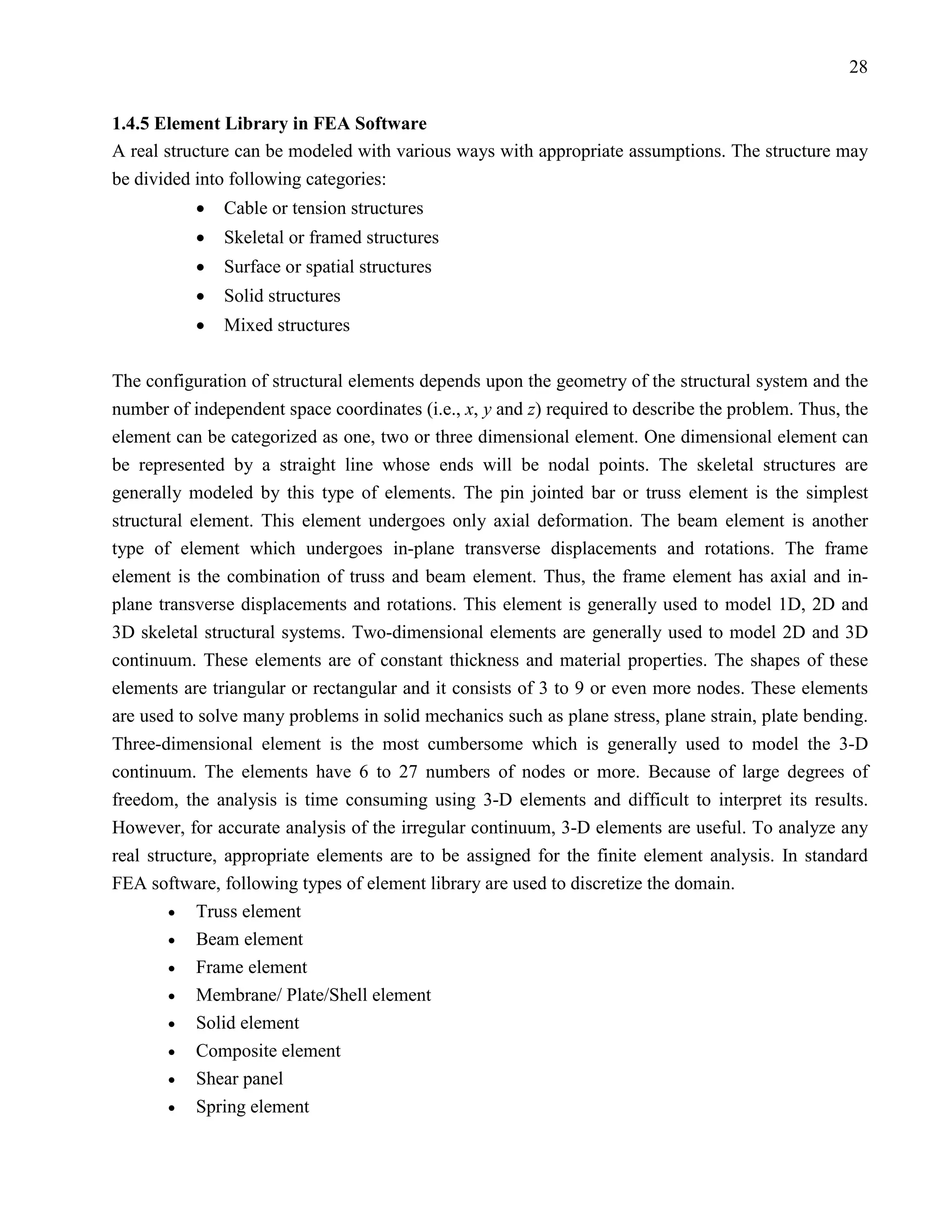 28


1.4.5 Element Library in FEA Software
A real structure can be modeled with various ways with appropriate assumptions. The structure may
be divided into following categories:
           •   Cable or tension structures
           •   Skeletal or framed structures
           •   Surface or spatial structures
           •   Solid structures
           •   Mixed structures

The configuration of structural elements depends upon the geometry of the structural system and the
number of independent space coordinates (i.e., x, y and z) required to describe the problem. Thus, the
element can be categorized as one, two or three dimensional element. One dimensional element can
be represented by a straight line whose ends will be nodal points. The skeletal structures are
generally modeled by this type of elements. The pin jointed bar or truss element is the simplest
structural element. This element undergoes only axial deformation. The beam element is another
type of element which undergoes in-plane transverse displacements and rotations. The frame
element is the combination of truss and beam element. Thus, the frame element has axial and in-
plane transverse displacements and rotations. This element is generally used to model 1D, 2D and
3D skeletal structural systems. Two-dimensional elements are generally used to model 2D and 3D
continuum. These elements are of constant thickness and material properties. The shapes of these
elements are triangular or rectangular and it consists of 3 to 9 or even more nodes. These elements
are used to solve many problems in solid mechanics such as plane stress, plane strain, plate bending.
Three-dimensional element is the most cumbersome which is generally used to model the 3-D
continuum. The elements have 6 to 27 numbers of nodes or more. Because of large degrees of
freedom, the analysis is time consuming using 3-D elements and difficult to interpret its results.
However, for accurate analysis of the irregular continuum, 3-D elements are useful. To analyze any
real structure, appropriate elements are to be assigned for the finite element analysis. In standard
FEA software, following types of element library are used to discretize the domain.
        • Truss element
        • Beam element
        • Frame element
        • Membrane/ Plate/Shell element
        • Solid element
        • Composite element
        • Shear panel
        • Spring element
 