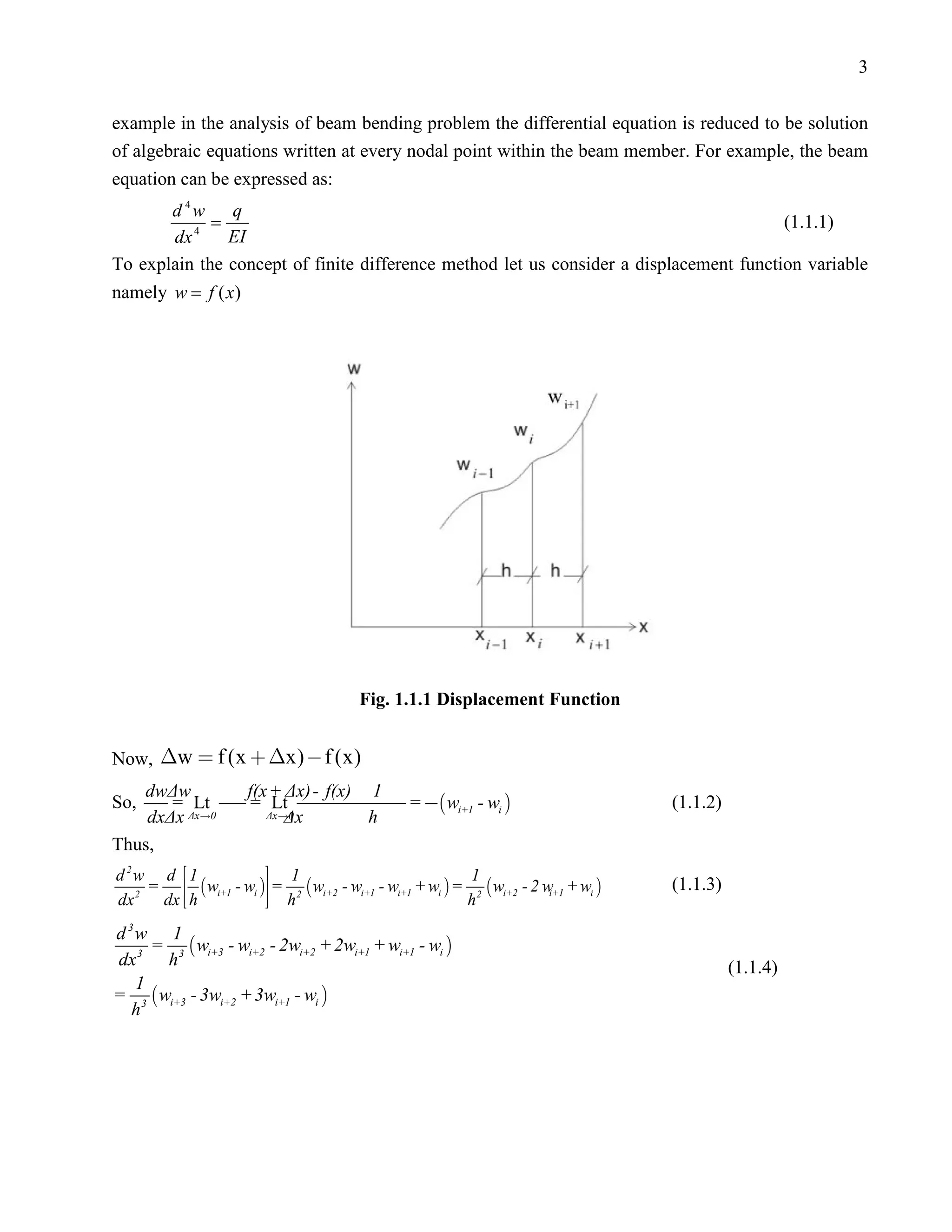 3


example in the analysis of beam bending problem the differential equation is reduced to be solution
of algebraic equations written at every nodal point within the beam member. For example, the beam
equation can be expressed as:
       d 4w    q
          4
             =                                                                          (1.1.1)
       dx      EI
To explain the concept of finite difference method let us consider a displacement function variable
namely w = f ( x)




                                       Fig. 1.1.1 Displacement Function


Now, w  f (x  x)  f (x)
   dwΔw              f(x + Δx) - f(x) 1
So,    = Lt          = Lt                      =  wi+1 - wi                     (1.1.2)
    dxΔx Δx0              Δx
                        Δx0          h
Thus,
d 2w d  1             1                                 1
     =   wi+1 - wi  = 2  wi+2 - wi+1 - wi+1 + wi  = 2  wi+2 - 2 w + wi    (1.1.3)
      dx  h          h
   2                                                                    i+1
dx                                                       h
d 3w 1
     =  wi+3 - wi+2 - 2wi+2 + 2wi+1 + wi+1 - wi 
dx 3 h 3                                                                                    (1.1.4)
   1
= 3  wi+3 - 3wi+2 + 3wi+1 - wi 
  h
 