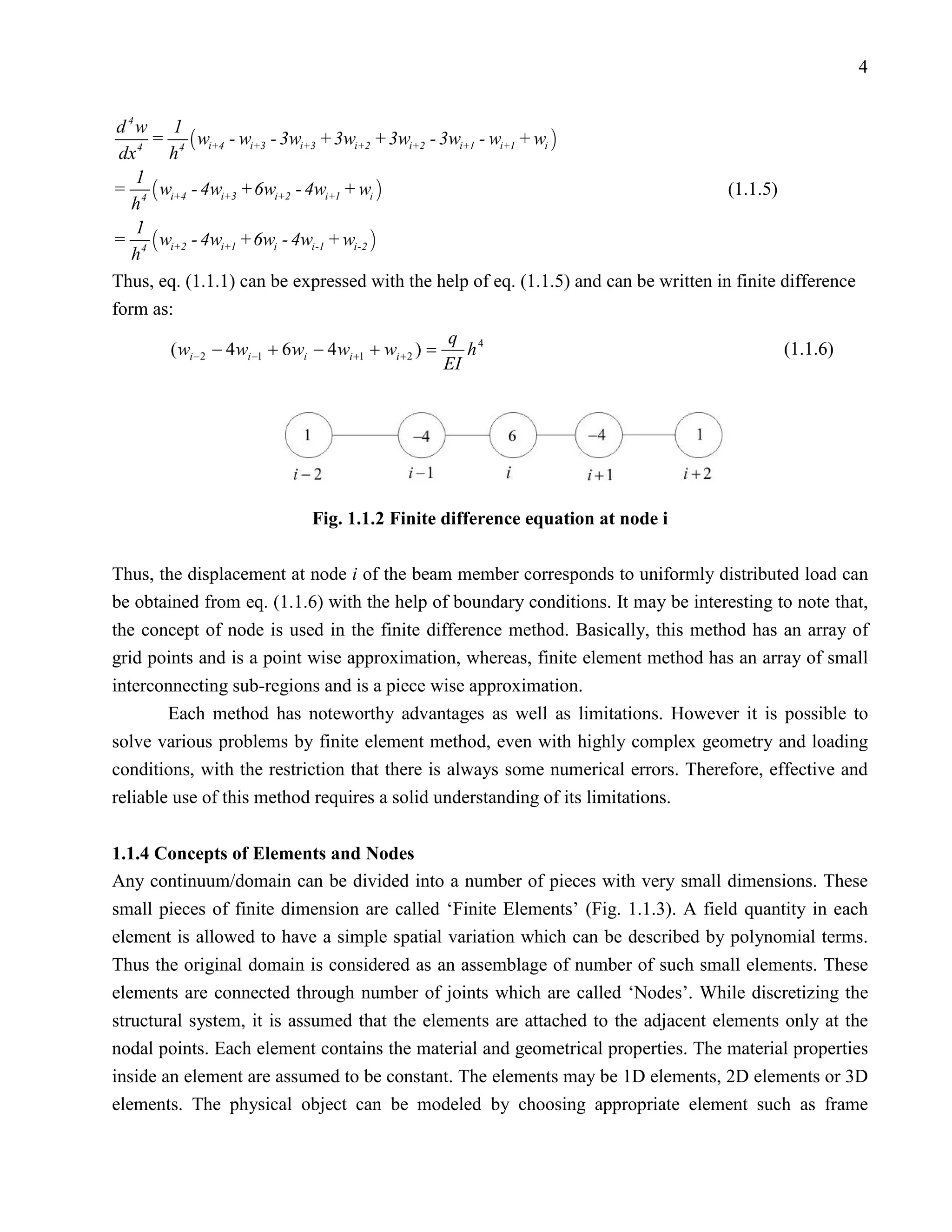 4


 d 4w 1
      =  wi+4 - wi+3 - 3wi+3 + 3wi+2 + 3wi+2 - 3wi+1 - wi+1 + wi 
 dx 4 h 4
    1
= 4  wi+4 - 4wi+3 +6wi+2 - 4wi+1 + wi                                              (1.1.5)
   h
    1
= 4  wi+2 - 4wi+1 +6wi - 4wi-1 + wi-2 
   h
Thus, eq. (1.1.1) can be expressed with the help of eq. (1.1.5) and can be written in finite difference
form as:
                                                           q 4
        ( wi − 2 − 4 wi −1 + 6 wi − 4 wi +1 + wi + 2 ) =      h                              (1.1.6)
                                                           EI




                                 Fig. 1.1.2 Finite difference equation at node i

Thus, the displacement at node i of the beam member corresponds to uniformly distributed load can
be obtained from eq. (1.1.6) with the help of boundary conditions. It may be interesting to note that,
the concept of node is used in the finite difference method. Basically, this method has an array of
grid points and is a point wise approximation, whereas, finite element method has an array of small
interconnecting sub-regions and is a piece wise approximation.
        Each method has noteworthy advantages as well as limitations. However it is possible to
solve various problems by finite element method, even with highly complex geometry and loading
conditions, with the restriction that there is always some numerical errors. Therefore, effective and
reliable use of this method requires a solid understanding of its limitations.


1.1.4 Concepts of Elements and Nodes
Any continuum/domain can be divided into a number of pieces with very small dimensions. These
small pieces of finite dimension are called ‘Finite Elements’ (Fig. 1.1.3). A field quantity in each
element is allowed to have a simple spatial variation which can be described by polynomial terms.
Thus the original domain is considered as an assemblage of number of such small elements. These
elements are connected through number of joints which are called ‘Nodes’. While discretizing the
structural system, it is assumed that the elements are attached to the adjacent elements only at the
nodal points. Each element contains the material and geometrical properties. The material properties
inside an element are assumed to be constant. The elements may be 1D elements, 2D elements or 3D
elements. The physical object can be modeled by choosing appropriate element such as frame
 