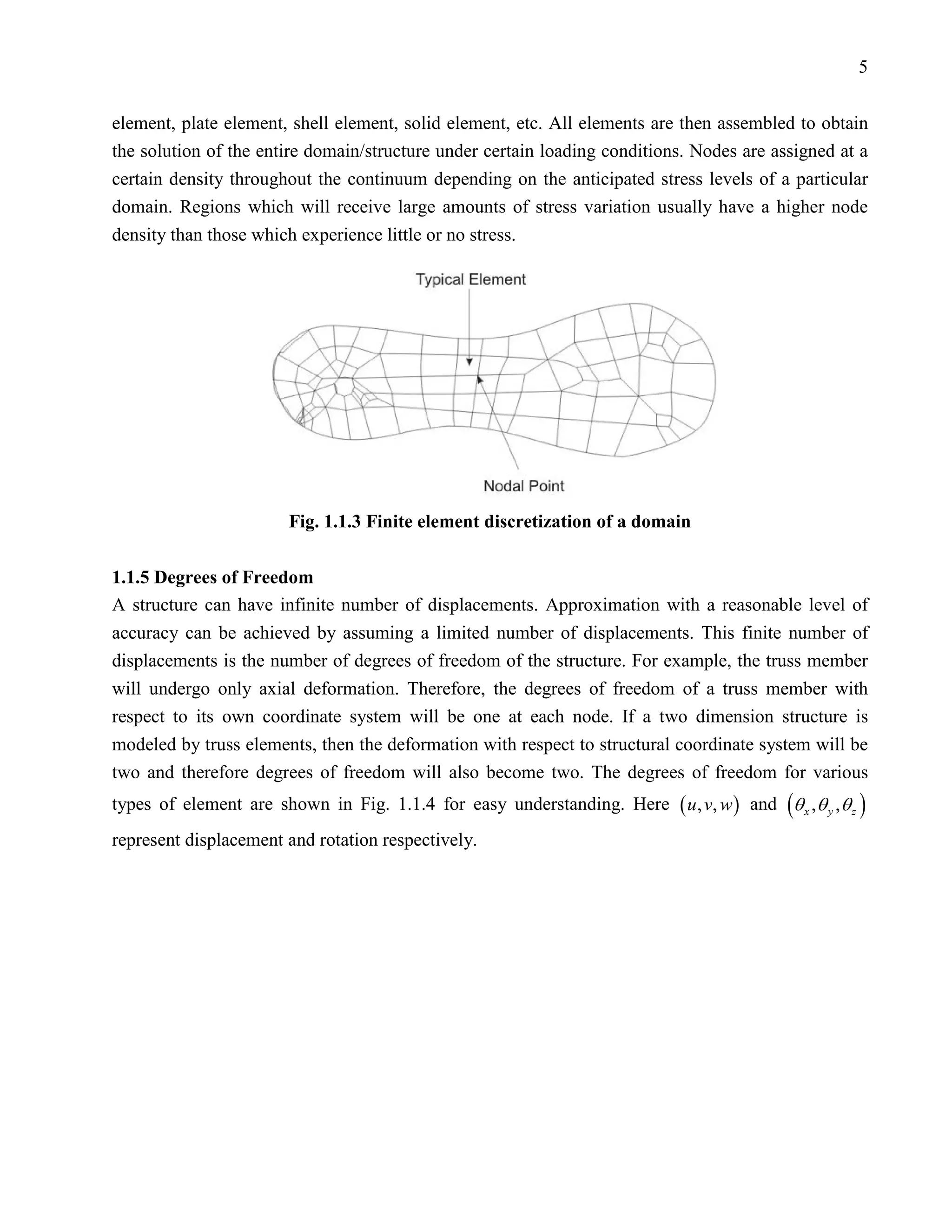 5


element, plate element, shell element, solid element, etc. All elements are then assembled to obtain
the solution of the entire domain/structure under certain loading conditions. Nodes are assigned at a
certain density throughout the continuum depending on the anticipated stress levels of a particular
domain. Regions which will receive large amounts of stress variation usually have a higher node
density than those which experience little or no stress.




                        Fig. 1.1.3 Finite element discretization of a domain

1.1.5 Degrees of Freedom
A structure can have infinite number of displacements. Approximation with a reasonable level of
accuracy can be achieved by assuming a limited number of displacements. This finite number of
displacements is the number of degrees of freedom of the structure. For example, the truss member
will undergo only axial deformation. Therefore, the degrees of freedom of a truss member with
respect to its own coordinate system will be one at each node. If a two dimension structure is
modeled by truss elements, then the deformation with respect to structural coordinate system will be
two and therefore degrees of freedom will also become two. The degrees of freedom for various
types of element are shown in Fig. 1.1.4 for easy understanding. Here ( u , v, w ) and (θ x , θ y , θ z )
represent displacement and rotation respectively.
 