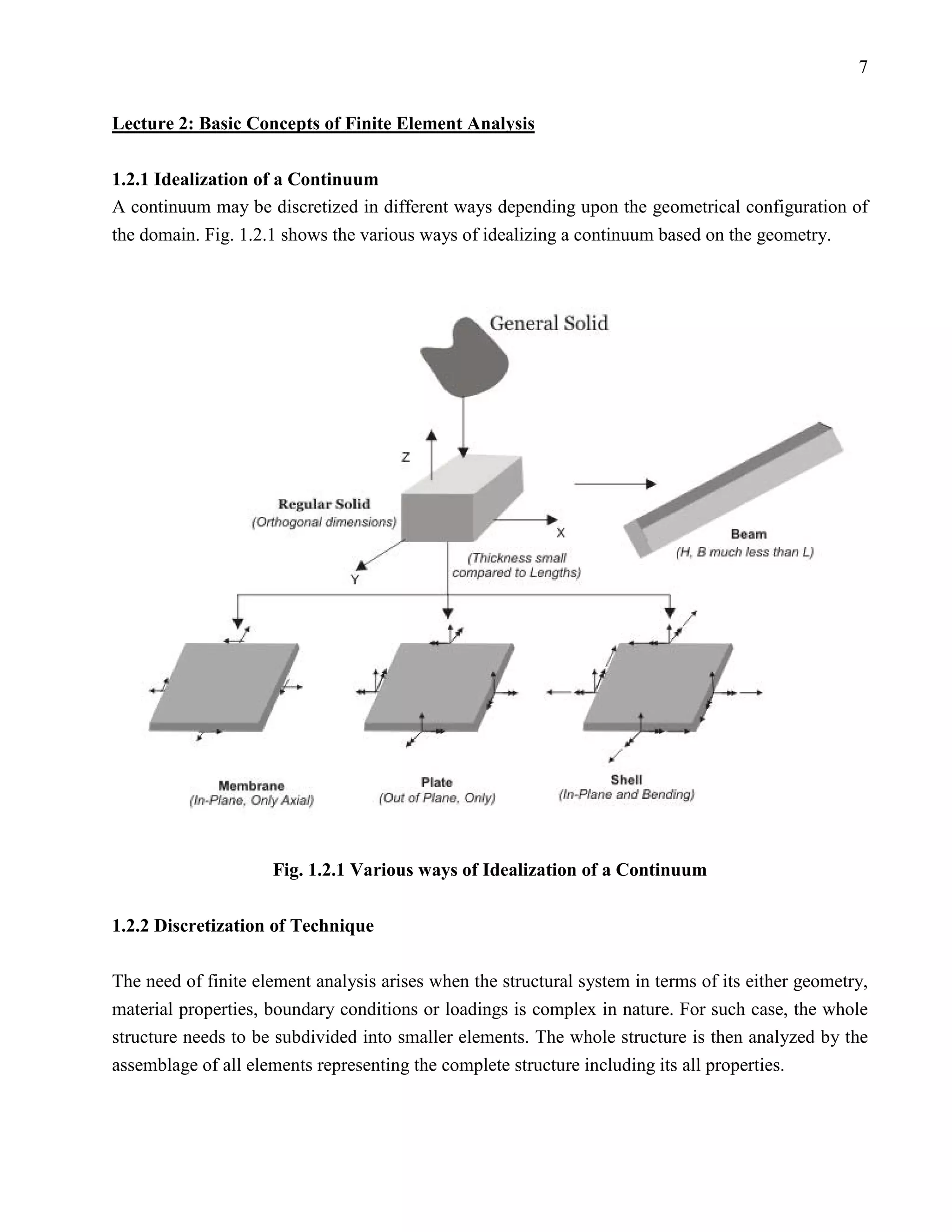 7


Lecture 2: Basic Concepts of Finite Element Analysis

1.2.1 Idealization of a Continuum
A continuum may be discretized in different ways depending upon the geometrical configuration of
the domain. Fig. 1.2.1 shows the various ways of idealizing a continuum based on the geometry.




                     Fig. 1.2.1 Various ways of Idealization of a Continuum

1.2.2 Discretization of Technique

The need of finite element analysis arises when the structural system in terms of its either geometry,
material properties, boundary conditions or loadings is complex in nature. For such case, the whole
structure needs to be subdivided into smaller elements. The whole structure is then analyzed by the
assemblage of all elements representing the complete structure including its all properties.
 