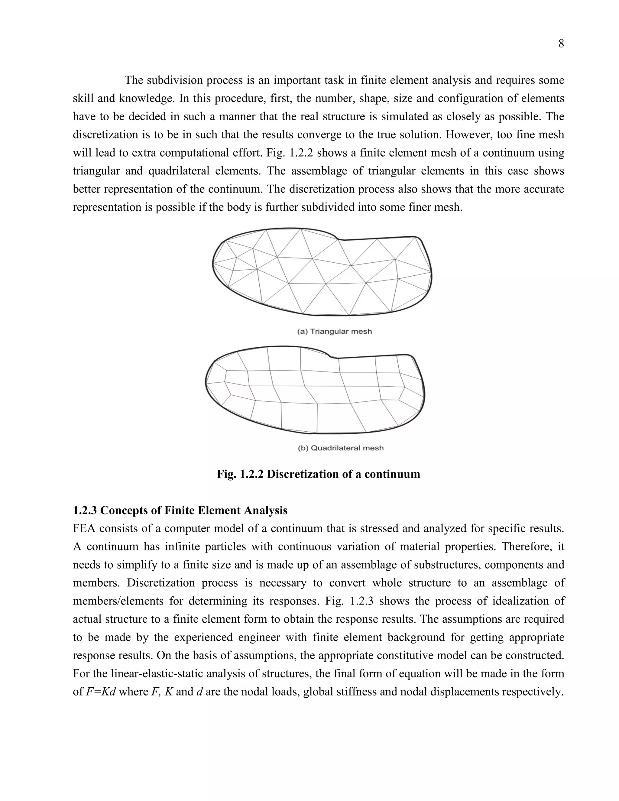8


           The subdivision process is an important task in finite element analysis and requires some
skill and knowledge. In this procedure, first, the number, shape, size and configuration of elements
have to be decided in such a manner that the real structure is simulated as closely as possible. The
discretization is to be in such that the results converge to the true solution. However, too fine mesh
will lead to extra computational effort. Fig. 1.2.2 shows a finite element mesh of a continuum using
triangular and quadrilateral elements. The assemblage of triangular elements in this case shows
better representation of the continuum. The discretization process also shows that the more accurate
representation is possible if the body is further subdivided into some finer mesh.




                              Fig. 1.2.2 Discretization of a continuum

1.2.3 Concepts of Finite Element Analysis
FEA consists of a computer model of a continuum that is stressed and analyzed for specific results.
A continuum has infinite particles with continuous variation of material properties. Therefore, it
needs to simplify to a finite size and is made up of an assemblage of substructures, components and
members. Discretization process is necessary to convert whole structure to an assemblage of
members/elements for determining its responses. Fig. 1.2.3 shows the process of idealization of
actual structure to a finite element form to obtain the response results. The assumptions are required
to be made by the experienced engineer with finite element background for getting appropriate
response results. On the basis of assumptions, the appropriate constitutive model can be constructed.
For the linear-elastic-static analysis of structures, the final form of equation will be made in the form
of F=Kd where F, K and d are the nodal loads, global stiffness and nodal displacements respectively.
 