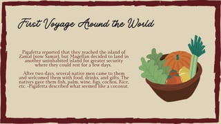 Pigafetta reported that they reached the island of
Zamal (now Samar), but Magellan decided to land in
another uninhabited island for greater security
where they could rest for a few days.
After two days, several native men came to them
and welcomed them with food, drinks, and gifts. The
natives gave them fish, palm, wine, figs, cochos, Rice,
etc. •Pigafetta described what seemed like a coconut.
First Voyage Around the World
 