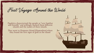 Pigafetta characterized the people as "very familiar
and friendly" and willingly showed them different
islands and the names of these islands.
They went to Humunu Island (Homonhon) where
they found the first signs of gold in the island
First Voyage Around the World
 