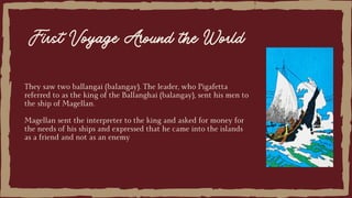 They saw two ballangai (balangay). The leader, who Pigafetta
referred to as the king of the Ballanghai (balangay), sent his men to
the ship of Magellan.
Magellan sent the interpreter to the king and asked for money for
the needs of his ships and expressed that he came into the islands
as a friend and not as an enemy
First Voyage Around the World
 