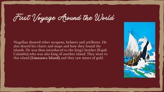 Magellan showed other weapons, helmets and artilleries. He
also shared his charts and maps and how they found the
islands. He was then introduced to the king’s brother (Rajah
Culambo) who was also king of another island. They went to
this island (Limasawa Island) and they saw mines of gold.
First Voyage Around the World
 