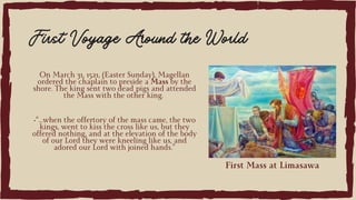 On March 31, 1521, (Easter Sunday), Magellan
ordered the chaplain to preside a Mass by the
shore. The king sent two dead pigs and attended
the Mass with the other king.
First Voyage Around the World
•“…when the offertory of the mass came, the two
kings, went to kiss the cross like us, but they
offered nothing, and at the elevation of the body
of our Lord they were kneeling like us, and
adored our Lord with joined hands.”
First Mass at Limasawa
 