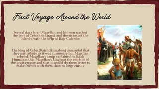 Several days later, Magellan and his men reached
the port of Cebu, the largest and the richest of the
islands, with the help of Raja Culambo
First Voyage Around the World
The king of Cebu (Rajah Humabon) demanded that
they pay tribute as it was customary but Magellan
refused. Magellan’s camp explained to Rajah
Humabon that Magellan’s king was the emperor of
the great empire and that it would do them better to
make friends with them than to forge enmity
 