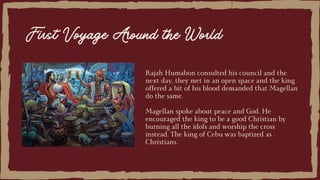Rajah Humabon consulted his council and the
next day, they met in an open space and the king
offered a bit of his blood demanded that Magellan
do the same.
Magellan spoke about peace and God. He
encouraged the king to be a good Christian by
burning all the idols and worship the cross
instead. The king of Cebu was baptized as
Christians.
First Voyage Around the World
 
