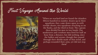 “When we reached land we found the islanders
fifteen hundred in number, drawn up in three
squadrons; they came down upon us with
terrible shouts, two squadrons attacking us on
the flanks, and the third in front. The captain
then divided his men in two bands. Our
musketeers and crossbow-men fired for half an
hour from a distance, but did nothing, since
the bullets and arrows, though they passed
through their shields made of thin wood, and
perhaps wounded their arms, yet did not stop
them”
First Voyage Around the World
 