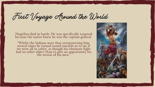 Magellan died in battle. He was specifically targeted
because the native knew he was the captain general
“Whilst the Indians were thus overpowering him,
several times he turned round towards us to see if
we were all in safety, as though his obstinate fight
had no other object than to give an opportunity for
the retreat of his men.”
First Voyage Around the World
 