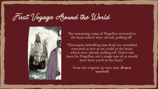 The remaining camp of Magellan retreated to
the boats which were already pulling off.
“Thereupon, beholding him dead, we, wounded,
retreated as best as we could to the boats
which were already pulling off. Had it not
been for Magellan, not a single one of us would
have been saved in the boats.”
From the original 237 men only 18 men
survived
First Voyage Around the World
 