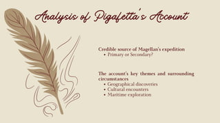 The account’s key themes and surrounding
circumstances
Geographical discoveries
Cultural encounters
Maritime exploration
Credible source of Magellan’s expedition
Primary or Secondary?
Analysis of Pigafetta’s Account
 