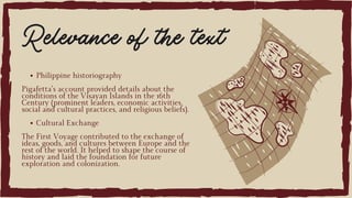 Philippine historiography
Pigafetta’s account provided details about the
conditions of the Visayan Islands in the 16th
Century (prominent leaders, economic activities,
social and cultural practices, and religious beliefs).
Cultural Exchange
The First Voyage contributed to the exchange of
ideas, goods, and cultures between Europe and the
rest of the world. It helped to shape the course of
history and laid the foundation for future
exploration and colonization.
Relevance of the text
 