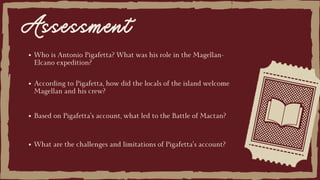 Assessment
Who is Antonio Pigafetta? What was his role in the Magellan-
Elcano expedition?
Based on Pigafetta’s account, what led to the Battle of Mactan?
According to Pigafetta, how did the locals of the island welcome
Magellan and his crew?
What are the challenges and limitations of Pigafetta’s account?
 