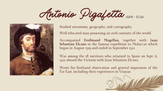 Well-educated man possessing an avid curiosity of the world.
Antonio Pigafetta
Accompanied Ferdinand Magellan, together with Juan
Sebastián Elcano in the famous expedition to Moluccas which
began in August 1519 and ended in September 1522
Was among the 18 survivors who returned to Spain on Sept. 6,
1522 aboard the Victoria with Juan Sebastian Elcano.
(1491 - 1534)
Studied astronomy, geography, and cartography.
Wrote his firsthand observation and general impression of the
Far East, including their experiences in Visayas
 
