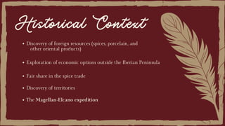Historical Context
The Magellan-Elcano expedition
Exploration of economic options outside the Iberian Peninsula
Fair share in the spice trade
Discovery of territories
Discovery of foreign resources (spices, porcelain, and
other oriental products)
 