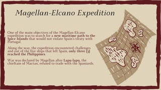 One of the main objectives of the Magellan-Elcano
expedition was to search for a new maritime path to the
Spice Islands that would not violate Spain’s treaty with
Portugal.
Along the way, the expedition encountered challenges
and out of the five ships that left Spain, only three (3)
reached the Philippines.
War was declared by Magellan after Lapu-lapu, the
chieftain of Mactan, refused to trade with the Spaniards.
Magellan-Elcano Expedition
 