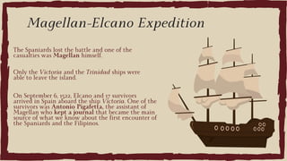 On September 6, 1522, Elcano and 17 survivors
arrived in Spain aboard the ship Victoria. One of the
survivors was Antonio Pigafetta, the assistant of
Magellan who kept a journal that became the main
source of what we know about the first encounter of
the Spaniards and the Filipinos.
Magellan-Elcano Expedition
The Spaniards lost the battle and one of the
casualties was Magellan himself.
Only the Victoria and the Trinidad ships were
able to leave the island.
 