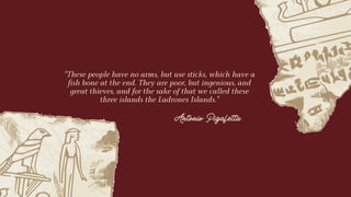 “These people have no arms, but use sticks, which have a
fish bone at the end. They are poor, but ingenious, and
great thieves, and for the sake of that we called these
three islands the Ladrones Islands."
Antonio Pigafetta
 
