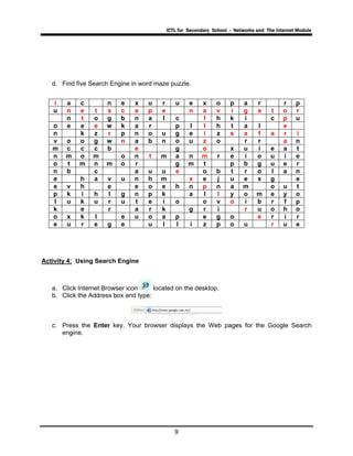 ICTL for Secondary School - Networks and The Internet Module
9
d. Find five Search Engine in word maze puzzle.
i a c n e x u r u e x o p a r r p
u n e t s c a p e n a v i g a t o r
n t o g b n a l c l h k i c p u
o e e e w k a r p l l h t a l e
n k z r p n o u g e i z s a f a r i
v o o g w n a b n o u z o r r a n
m c c c b e g o x u i e a t
n m o m o n t m a n m r e i o u i e
o t m n m o r g m t p b g u e r
n b c a u u e o b t r o l a n
e h a v u n h m x e j u e x g e
e v h e e o e h n p n a m o u t
p k i h l g n p k a l l y o m e y o
l u k u r u t e i o o v o i b r f p
k e r a r k g r i r u o h o
o x k l e u o a p e g o e r i r
e u r e g e u l l i z p o u r u e
Activity 4: Using Search Engine
a. Click Internet Browser icon located on the desktop.
b. Click the Address box and type:
c. Press the Enter key. Your browser displays the Web pages for the Google Search
engine.
 