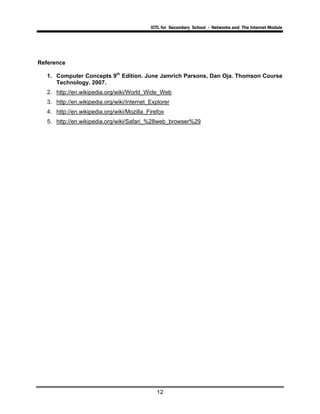 ICTL for Secondary School - Networks and The Internet Module
12
Reference
1. Computer Concepts 9th
Edition. June Jamrich Parsons, Dan Oja. Thomson Course
Technology. 2007.
2. http://en.wikipedia.org/wiki/World_Wide_Web
3. http://en.wikipedia.org/wiki/Internet_Explorer
4. http://en.wikipedia.org/wiki/Mozilla_Firefox
5. http://en.wikipedia.org/wiki/Safari_%28web_browser%29
 