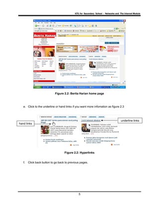 ICTL for Secondary School - Networks and The Internet Module
5
Figure 2.2: Berita Harian home page
e. Click to the underline or hand links if you want more infomation as figure 2.3
hand links
underline links
Figure 2.2: Hyperlinks
f. Click back button to go back to previous pages.
 