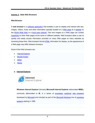 ICTL for Secondary School - Networks and The Internet Module
6
Activity 3: State Web Browsers
Web Browser
A web browser is a software application that enables a user to display and interact with text,
images, videos, music and other information typically located on a Web page at a website on
the World Wide Web or a local area network. Text and images on a Web page can contain
hyperlinks to other Web pages at the same or different website. Web browsers allow a user to
quickly and easily access information provided on many Web pages at many websites by
traversing these links. Web browsers format HTML information for display, so the appearance of
a Web page may differ between browsers.
Some of the Web browsers are:
• Internet Explorer
• Mozilla Firefox
• Safari
• Opera
a. Internet Explorer
Windows Internet Explorer (formerly Microsoft Internet Explorer abbreviated MSIE),
commonly abbreviated to IE, is a series of proprietary graphical web browsers
developed by Microsoft and included as part of the Microsoft Windows line of operating
systems starting in 1995.
 
