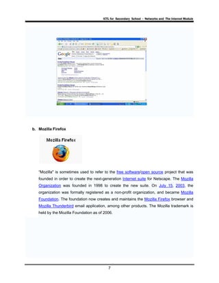 ICTL for Secondary School - Networks and The Internet Module
7
b. Mozilla Firefox
“Mozilla" is sometimes used to refer to the free software/open source project that was
founded in order to create the next-generation Internet suite for Netscape. The Mozilla
Organization was founded in 1998 to create the new suite. On July 15, 2003, the
organization was formally registered as a non-profit organization, and became Mozilla
Foundation. The foundation now creates and maintains the Mozilla Firefox browser and
Mozilla Thunderbird email application, among other products. The Mozilla trademark is
held by the Mozilla Foundation as of 2006.
 