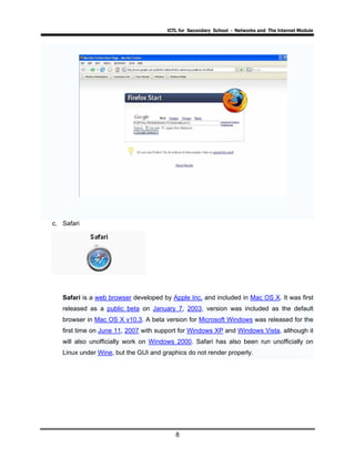 ICTL for Secondary School - Networks and The Internet Module
8
c. Safari
Safari is a web browser developed by Apple Inc. and included in Mac OS X. It was first
released as a public beta on January 7, 2003, version was included as the default
browser in Mac OS X v10.3. A beta version for Microsoft Windows was released for the
first time on June 11, 2007 with support for Windows XP and Windows Vista, although it
will also unofficially work on Windows 2000. Safari has also been run unofficially on
Linux under Wine, but the GUI and graphics do not render properly.
 