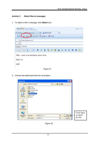 ICTL for Secondary School- e-mail
11
Activity 3: Attach files to messages
1. To attach a file in message, click Attach icon
Figure 21
2. Choose the attachment file from its location.
Click Open
to attach
the file
Figure 22
 